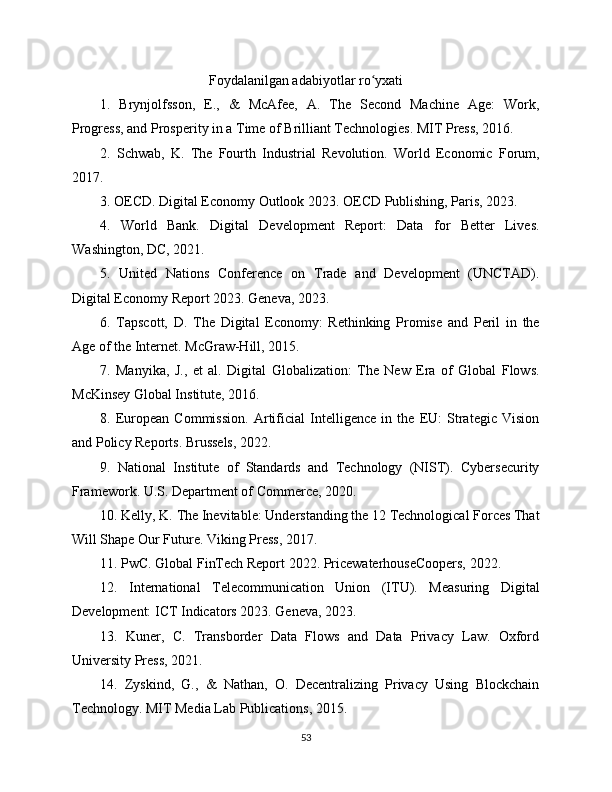Foydalanilgan adabiyotlar ro yxatiʻ
1.   Brynjolfsson,   E.,   &   McAfee,   A.   The   Second   Machine   Age:   Work,
Progress, and Prosperity in a Time of Brilliant Technologies. MIT Press, 2016.
2.   Schwab,   K.   The   Fourth   Industrial   Revolution.   World   Economic   Forum,
2017.
3. OECD. Digital Economy Outlook 2023. OECD Publishing, Paris, 2023.
4.   World   Bank.   Digital   Development   Report:   Data   for   Better   Lives.
Washington, DC, 2021.
5.   United   Nations   Conference   on   Trade   and   Development   (UNCTAD).
Digital Economy Report 2023. Geneva, 2023.
6.   Tapscott,   D.   The   Digital   Economy:   Rethinking   Promise   and   Peril   in   the
Age of the Internet. McGraw-Hill, 2015.
7.   Manyika,   J.,   et   al.   Digital   Globalization:   The   New   Era   of   Global   Flows.
McKinsey Global Institute, 2016.
8.   European   Commission.   Artificial   Intelligence   in   the   EU:   Strategic   Vision
and Policy Reports. Brussels, 2022.
9.   National   Institute   of   Standards   and   Technology   (NIST).   Cybersecurity
Framework. U.S. Department of Commerce, 2020.
10. Kelly, K. The Inevitable: Understanding the 12 Technological Forces That
Will Shape Our Future. Viking Press, 2017.
11. PwC. Global FinTech Report 2022. PricewaterhouseCoopers, 2022.
12.   International   Telecommunication   Union   (ITU).   Measuring   Digital
Development: ICT Indicators 2023. Geneva, 2023.
13.   Kuner,   C.   Transborder   Data   Flows   and   Data   Privacy   Law.   Oxford
University Press, 2021.
14.   Zyskind,   G.,   &   Nathan,   O.   Decentralizing   Privacy   Using   Blockchain
Technology. MIT Media Lab Publications, 2015.
53 