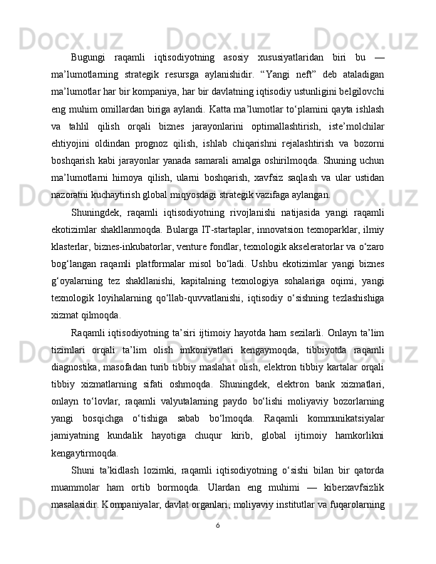 Bugungi   raqamli   iqtisodiyotning   asosiy   xususiyatlaridan   biri   bu   —
ma’lumotlarning   strategik   resursga   aylanishidir.   “Yangi   neft”   deb   ataladigan
ma’lumotlar har bir kompaniya, har bir davlatning iqtisodiy ustunligini belgilovchi
eng muhim omillardan biriga aylandi. Katta ma’lumotlar to‘plamini qayta ishlash
va   tahlil   qilish   orqali   biznes   jarayonlarini   optimallashtirish,   iste’molchilar
ehtiyojini   oldindan   prognoz   qilish,   ishlab   chiqarishni   rejalashtirish   va   bozorni
boshqarish   kabi   jarayonlar   yanada   samarali   amalga   oshirilmoqda.   Shuning   uchun
ma’lumotlarni   himoya   qilish,   ularni   boshqarish,   xavfsiz   saqlash   va   ular   ustidan
nazoratni kuchaytirish global miqyosdagi strategik vazifaga aylangan.
Shuningdek,   raqamli   iqtisodiyotning   rivojlanishi   natijasida   yangi   raqamli
ekotizimlar  shakllanmoqda.  Bularga IT-startaplar, innovatsion texnoparklar, ilmiy
klasterlar, biznes-inkubatorlar, venture fondlar, texnologik akseleratorlar va o‘zaro
bog‘langan   raqamli   platformalar   misol   bo‘ladi.   Ushbu   ekotizimlar   yangi   biznes
g‘oyalarning   tez   shakllanishi,   kapitalning   texnologiya   sohalariga   oqimi,   yangi
texnologik   loyihalarning   qo‘llab-quvvatlanishi,   iqtisodiy   o‘sishning   tezlashishiga
xizmat qilmoqda.
Raqamli   iqtisodiyotning ta’siri  ijtimoiy hayotda  ham   sezilarli. Onlayn  ta’lim
tizimlari   orqali   ta’lim   olish   imkoniyatlari   kengaymoqda,   tibbiyotda   raqamli
diagnostika,   masofadan   turib   tibbiy  maslahat   olish,   elektron  tibbiy   kartalar   orqali
tibbiy   xizmatlarning   sifati   oshmoqda.   Shuningdek,   elektron   bank   xizmatlari,
onlayn   to‘lovlar,   raqamli   valyutalarning   paydo   bo‘lishi   moliyaviy   bozorlarning
yangi   bosqichga   o‘tishiga   sabab   bo‘lmoqda.   Raqamli   kommunikatsiyalar
jamiyatning   kundalik   hayotiga   chuqur   kirib,   global   ijtimoiy   hamkorlikni
kengaytirmoqda.
Shuni   ta’kidlash   lozimki,   raqamli   iqtisodiyotning   o‘sishi   bilan   bir   qatorda
muammolar   ham   ortib   bormoqda.   Ulardan   eng   muhimi   —   kibеrxavfsizlik
masalasidir. Kompaniyalar, davlat organlari, moliyaviy institutlar va fuqarolarning
6 