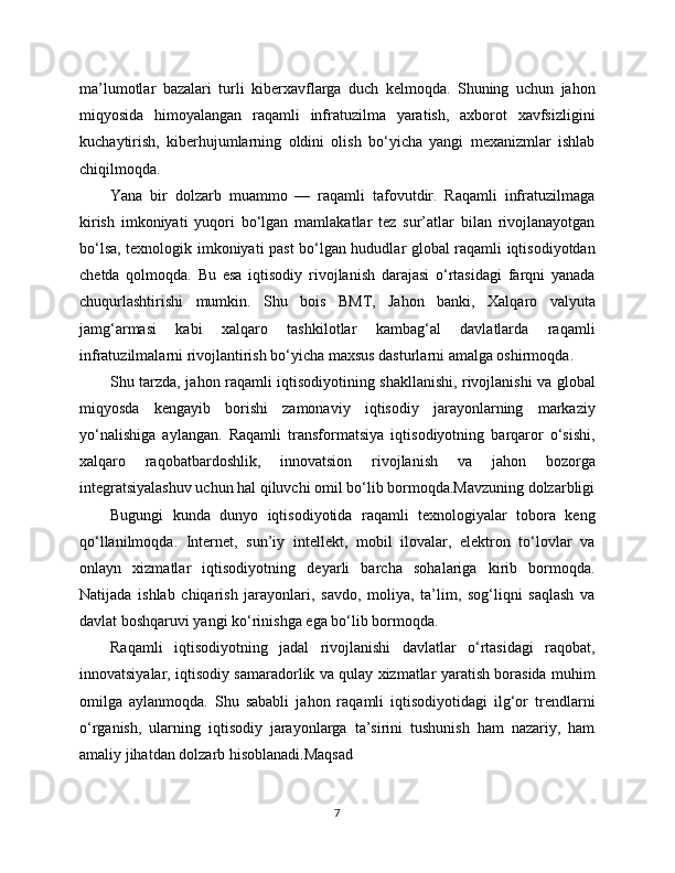 ma’lumotlar   bazalari   turli   kibеrxavflarga   duch   kelmoqda.   Shuning   uchun   jahon
miqyosida   himoyalangan   raqamli   infratuzilma   yaratish,   axborot   xavfsizligini
kuchaytirish,   kibеrhujumlarning   oldini   olish   bo‘yicha   yangi   mexanizmlar   ishlab
chiqilmoqda.
Yana   bir   dolzarb   muammo   —   raqamli   tafovutdir.   Raqamli   infratuzilmaga
kirish   imkoniyati   yuqori   bo‘lgan   mamlakatlar   tez   sur’atlar   bilan   rivojlanayotgan
bo‘lsa, texnologik imkoniyati past bo‘lgan hududlar global raqamli iqtisodiyotdan
chetda   qolmoqda.   Bu   esa   iqtisodiy   rivojlanish   darajasi   o‘rtasidagi   farqni   yanada
chuqurlashtirishi   mumkin.   Shu   bois   BMT,   Jahon   banki,   Xalqaro   valyuta
jamg‘armasi   kabi   xalqaro   tashkilotlar   kambag‘al   davlatlarda   raqamli
infratuzilmalarni rivojlantirish bo‘yicha maxsus dasturlarni amalga oshirmoqda.
Shu tarzda, jahon raqamli iqtisodiyotining shakllanishi, rivojlanishi va global
miqyosda   kengayib   borishi   zamonaviy   iqtisodiy   jarayonlarning   markaziy
yo‘nalishiga   aylangan.   Raqamli   transformatsiya   iqtisodiyotning   barqaror   o‘sishi,
xalqaro   raqobatbardoshlik,   innovatsion   rivojlanish   va   jahon   bozorga
integratsiyalashuv uchun hal qiluvchi omil bo‘lib bormoqda.Mavzuning dolzarbligi
Bugungi   kunda   dunyo   iqtisodiyotida   raqamli   texnologiyalar   tobora   keng
qo‘llanilmoqda.   Internet,   sun’iy   intellekt,   mobil   ilovalar,   elektron   to‘lovlar   va
onlayn   xizmatlar   iqtisodiyotning   deyarli   barcha   sohalariga   kirib   bormoqda.
Natijada   ishlab   chiqarish   jarayonlari,   savdo,   moliya,   ta’lim,   sog‘liqni   saqlash   va
davlat boshqaruvi yangi ko‘rinishga ega bo‘lib bormoqda.
Raqamli   iqtisodiyotning   jadal   rivojlanishi   davlatlar   o‘rtasidagi   raqobat,
innovatsiyalar, iqtisodiy samaradorlik va qulay xizmatlar yaratish borasida muhim
omilga   aylanmoqda.   Shu   sababli   jahon   raqamli   iqtisodiyotidagi   ilg‘or   trendlarni
o‘rganish,   ularning   iqtisodiy   jarayonlarga   ta’sirini   tushunish   ham   nazariy,   ham
amaliy jihatdan dolzarb hisoblanadi.Maqsad
7 