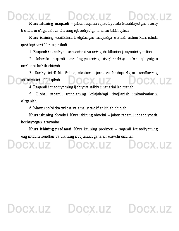Kurs ishining maqsadi   – jahon raqamli iqtisodiyotida kuzatilayotgan asosiy
trendlarni o‘rganish va ularning iqtisodiyotga ta’sirini tahlil qilish.
Kurs   ishining   vazifalari .   Belgilangan   maqsadga   erishish   uchun   kurs   ishida
quyidagi vazifalar bajariladi:
1. Raqamli iqtisodiyot tushunchasi va uning shakllanish jarayonini yoritish.
2.   Jahonda   raqamli   texnologiyalarning   rivojlanishiga   ta’sir   qilayotgan
omillarni ko‘rib chiqish.
3.   Sun’iy   intellekt,   fintex,   elektron   tijorat   va   boshqa   ilg‘or   trendlarning
ahamiyatini tahlil qilish.
4. Raqamli iqtisodiyotning ijobiy va salbiy jihatlarini ko‘rsatish.
5.   Global   raqamli   trendlarning   kelajakdagi   rivojlanish   imkoniyatlarini
o‘rganish.
6. Mavzu bo‘yicha xulosa va amaliy takliflar ishlab chiqish.
Kurs ishining obyekti . Kurs ishining obyekti – jahon raqamli iqtisodiyotida
kechayotgan jarayonlar.
Kurs   ishining   predmeti .   Kurs   ishining   predmeti   –   raqamli   iqtisodiyotning
eng muhim trendlari va ularning rivojlanishiga ta’sir etuvchi omillar.
8 