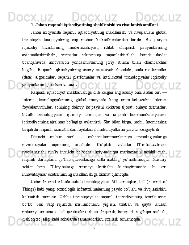1. Jahon raqamli iqtisodiyotining shakllanishi va rivojlanish omillari
Jahon   miqyosida   raqamli   iqtisodiyotning   shakllanishi   va   rivojlanishi   global
texnologik   taraqqiyotning   eng   muhim   ko‘rsatkichlaridan   biridir.   Bu   jarayon
iqtisodiy   tizimlarning   modernizatsiyasi,   ishlab   chiqarish   jarayonlarining
avtomatlashtirilishi,   xizmatlar   sektorining   raqamlashtirilishi   hamda   davlat
boshqaruvida   innovatsion   yondashuvlarning   joriy   etilishi   bilan   chambarchas
bog‘liq.   Raqamli   iqtisodiyotning   asosiy   xususiyati   shundaki,   unda   ma’lumotlar
(data),   algoritmlar,   raqamli   platformalar   va   intellektual   texnologiyalar   iqtisodiy
jarayonlarning markazida turadi.
Raqamli  iqtisodiyot  shakllanishiga  olib kelgan  eng asosiy  omillardan biri  —
Internet   texnologiyalarining   global   miqyosda   keng   ommalashuvidir.   Internet
foydalanuvchilari   sonining   doimiy   ko‘payishi   elektron   tijorat,   onlayn   xizmatlar,
bulutli   texnologiyalar,   ijtimoiy   tarmoqlar   va   raqamli   kommunikatsiyalarni
iqtisodiyotning   ajralmas   bo‘lagiga   aylantirdi.   Shu   bilan   birga,   mobil   Internetning
tarqalishi raqamli xizmatlardan foydalanish imkoniyatlarini yanada kengaytirdi.
Ikkinchi   muhim   omil   —   axborot-kommunikatsiya   texnologiyalariga
investitsiyalar   oqimining   ortishidir.   Ko‘plab   davlatlar   IT-infratuzilmani
rivojlantirish,   sun’iy   intellekt   bo‘yicha   ilmiy-tadqiqot   markazlarini   tashkil   etish,
raqamli   startaplarni   qo‘llab-quvvatlashga   katta   mablag‘   yo‘naltirmoqda.   Xususiy
sektor   ham   IT-loyihalarga   sarmoya   kiritishni   kuchaytirmoqda,   bu   esa
innovatsiyalar ekotizimining shakllanishiga xizmat qilmoqda.
Uchinchi omil sifatida bulutli texnologiyalar, 5G tarmoqlari, IoT (Internet of
Things) kabi yangi texnologik infratuzilmalarning paydo bo‘lishi va rivojlanishini
ko‘rsatish   mumkin.   Ushbu   texnologiyalar   raqamli   iqtisodiyotning   texnik   asosi
bo‘lib,   real   vaqt   rejimida   ma’lumotlarni   yig‘ish,   uzatish   va   qayta   ishlash
imkoniyatini  beradi. IoT  qurilmalari  ishlab  chiqarish, transport, sog‘liqni  saqlash,
qishloq xo‘jaligi kabi sohalarda samaradorlikni sezilarli oshirmoqda.
9 