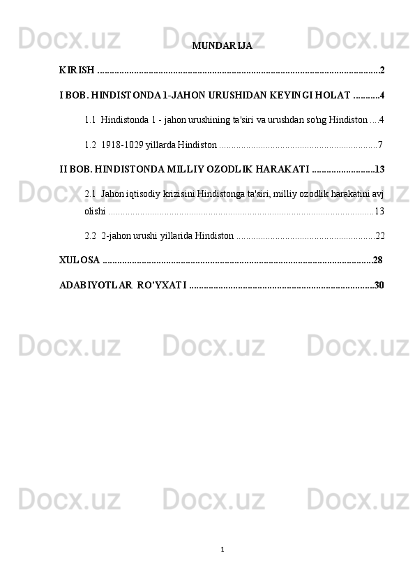 MUNDARIJA
KIRISH ....................................................................................................................2
I BOB. HINDISTONDA 1-JAHON URUSHIDAN KEYINGI HOLAT ...........4
1.1  Hindistonda 1 - jahon urushining ta'siri va urushdan so'ng Hindiston ....4
1.2  1918-1029 yillarda Hindiston .................................................................7
II BOB. HINDISTONDA MILLIY OZODLIK HARAKATI ..........................13
2.1  Jahon iqtisodiy krizisini Hindistonga ta'siri, milliy ozodlik harakatini avj
olishi .............................................................................................................13
2.2  2-jahon urushi yillarida Hindiston .........................................................22
XULOSA ...............................................................................................................28
ADABIYOTLAR  RO'YXATI ............................................................................30
1 