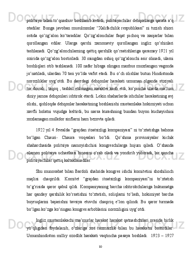 politsiya bilan to‘qnashuv boshlanib ketadi, politsiyachilar dehqonlarga qarata o‘q
otadilar.   Bunga   javoban   musulmonlar   “Xalifachilik   respublikasi”   ni   tuzish   shiori
ostida   qo‘zg‘alon   ko‘taradilar.   Qo‘zg‘alonchilar   faqat   pichoq   va   xanjarlar   bilan
qurollangan   edilar.   Ularga   qarshi   zamonaviy   qurollangan   ingliz   qo‘shinlari
tashlanadi. Qo‘zg‘alonchilarning qattiq qarshilk qo‘rsatishlariga qaramay 1921 yil
oxirida qo‘zg‘alon bostiriladi. 30 mingdan oshiq qo‘zg‘alonchi asir olinadi, ularni
boshliqlari otib tashlanadi. 100 nafar hibsga olingan maxbus muxrlangan vagonda
jo‘natiladi, ulardan 70 tasi yo‘lda vafot etadi. Bu o‘ch olishlar butun Hindistonda
noroziliklar   uyg‘otdi.   Bu   davrdagi   dehqonlar   harakati   umuman   olganda   stixiyali
tor doirali , taqoq , tashkil etilmagan xarakter kasb etdi, ko‘pincha ularda ma’lum
diniy jamoa dehqonlari ishtirok etardi. Lekin shaharlarda ishchilar harakatining avj
olishi, qishloqda dehqonlar harakatining boshlanishi mustamlaka hokimiyati uchun
xavfli   holatni   vujudga   keltirdi,   bu   narsa   kurashning   bundan   buyon   kuchayishini
xoxlamagan mulkdor sinflarni ham bezovta qiladi.
1922 yil 4 fevralda “grajdan itoatsizligi kompaniyasi” ni to‘xtatishga bahona
bo‘lgan   Chauri-   Chaura   voqealari   bo‘ldi.   Qo‘shma   provinsiyalar   kichik
shaharchasida   politsiya   namoyishchisi   kongreschilarga   hujum   qiladi.   O‘shanda
olamon politsiya uchastkasi  binosini  o‘rab oladi va yondirib yuboradi, bir qancha
politsiyachilar qattiq kaltaklanadilar.
Shu  munosabat   bilan   Bardoli   shahrida   kongres   ishchi   komitetini   shoshilinch
majlisi   chaqirildi.   Komitet   “grajdan   itoatsizligi   kompaniyasi”ni   to‘xtatish
to‘g‘risida   qaror   qabul   qildi.   Kompaniyaning   barcha   ishtirokchilariga   hukumatga
har   qanday   qarshilik   ko‘rsatishni   to‘xtatish,   soliqlarni   to‘lash,   hokimiyat   barcha
buyruqlarini   bajarishni   tavsiya   etuvchi   chaqiriq   e’lon   qilindi.   Bu   qaror   turmada
bo‘lgan ko‘zga ko‘ringan kongres arboblarini noroziligini uyg‘otdi.
Ingliz mustamlakachi ma’murlar harakat harakat qatnashchilari orasida birlik
yo‘qligidan   foydalanib,   o‘zlariga   xos   raxmsizlik   bilan   bu   harakatni   bostirdilar.
Umumhindiston   milliy   ozodlik   harakati   vaqtincha   pasaya   boshladi.     1923   –   1927
10 