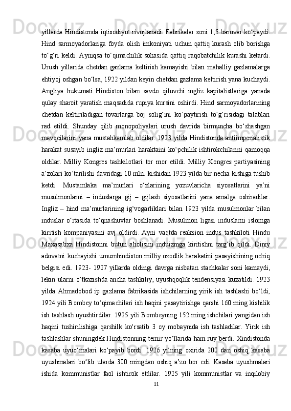 yillarda Hindistonda iqtisodiyot rivojlanadi. Fabrikalar soni  1,5 barovar ko‘paydi.
Hind   sarmoyadorlariga   foyda   olish   imkoniyati   uchun   qattiq   kurash   olib   borishga
to‘g‘ri   keldi.   Ayniqsa   to‘qimachilik   sohasida   qattiq   raqobatchilik   kurashi   ketardi.
Urush   yillarida   chetdan   gazlama   keltirish   kamayishi   bilan   mahalliy   gazlamalarga
ehtiyoj oshgan bo‘lsa, 1922 yildan keyin chetdan gazlama keltirish yana kuchaydi.
Angliya   hukumati   Hindiston   bilan   savdo   qiluvchi   ingliz   kapitalistlariga   yanada
qulay sharoit   yaratish  maqsadida  rupiya kursini   oshirdi. Hind  sarmoyadorlarining
chetdan   keltiriladigan   tovarlarga   boj   solig‘ini   ko‘paytirish   to‘g‘risidagi   talablari
rad   etildi.   Shunday   qilib   monopoliyalari   urush   davrida   birmuncha   bo‘shashgan
mavqeilarini yana mustahkamlab oldilar. 1923 yilda Hindistonda antiimperialistik
harakat   susayib   ingliz  ma’murlari   haraktaini   ko‘pchilik   ishtirokchilarini   qamoqqa
oldilar.   Milliy   Kongres   tashkilotlari   tor   mor   etildi.   Milliy   Kongres   partiyasining
a’zolari ko‘tarilishi davridagi 10 mln. kishidan 1923 yilda bir necha kishiga tushib
ketdi.   Mustamlaka   ma’murlari   o‘zlarining   yozuvlaricha   siyosatlarini   ya’ni
musulmonlarni   –   induslarga   gij   –   gijlash   siyosatlarini   yana   amalga   oshiradilar.
Ingliz   –   hind   ma’murlarining   ig‘vogarliklari   bilan   1923   yilda   musulmonlar   bilan
induslar   o‘rtasida   to‘qnashuvlar   boshlanadi.   Musulmon   ligasi   induslarni   islomga
kiritish   kompaniyasini   avj   oldirdi.   Ayni   vaqtda   reaksion   indus   tashkiloti   Hindu
Maxasabxa   Hindistonni   butun   aholisini   induizmga   kiritishni   targ‘ib   qildi.   Diniy
adovatni kuchayishi umumhindiston milliy ozodlik harakatini pasayishining ochiq
belgisi  edi.  1923-   1927  yillarda   oldingi  davrga  nisbatan   stachkalar  soni   kamaydi,
lekin ularni  o‘tkazishda  ancha tashkiliy,  uyushqoqlik tendensiyasi  kuzatildi. 1923
yilda   Ahmadobod   ip   gazlama   fabrikasida   ishchilarning   yirik   ish   tashlashi   bo‘ldi,
1924 yili Bombey to‘qimachilari ish haqini pasaytirishga qarshi 160 ming kishilik
ish tashlash uyushtirdilar. 1925 yili Bombeyning 152 ming ishchilari yangidan ish
haqini   tushirilishiga   qarshilk   ko‘rsatib   3   oy   mobaynida   ish   tashladilar.   Yirik   ish
tashlashlar shuningdek Hindistonning temir yo‘llarida ham ruy berdi. Xindistonda
kasaba   uyuo‘malari   ko‘payib   bordi.   1926   yilning   oxirida   200   dan   oshiq   kasaba
uyushmalari   bo‘lib   ularda   300   mingdan   oshiq   a’zo   bor   edi.   Kasaba   uyushmalari
ishida   kommunistlar   faol   ishtirok   etdilar.   1925   yili   kommunistlar   va   inqilobiy
11 