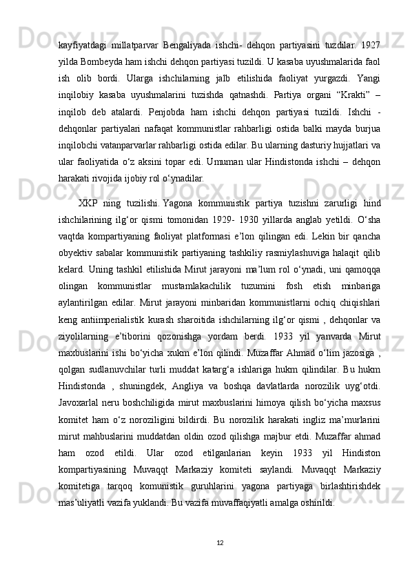 kayfiyatdagi   millatparvar   Bengaliyada   ishchi-   dehqon   partiyasini   tuzdilar.   1927
yilda Bombeyda ham ishchi dehqon partiyasi tuzildi. U kasaba uyushmalarida faol
ish   olib   bordi.   Ularga   ishchilarning   jalb   etilishida   faoliyat   yurgazdi.   Yangi
inqilobiy   kasaba   uyushmalarini   tuzishda   qatnashdi.   Partiya   organi   “Krakti”   –
inqilob   deb   atalardi.   Penjobda   ham   ishchi   dehqon   partiyasi   tuzildi.   Ishchi   -
dehqonlar   partiyalari   nafaqat   kommunistlar   rahbarligi   ostida   balki   mayda   burjua
inqilobchi vatanparvarlar rahbarligi ostida edilar. Bu ularning dasturiy hujjatlari va
ular   faoliyatida   o‘z   aksini   topar   edi.   Umuman   ular   Hindistonda   ishchi   –   dehqon
harakati rivojida ijobiy rol o‘ynadilar.  
XKP   ning   tuzilishi.   Yagona   kommunistik   partiya   tuzishni   zarurligi   hind
ishchilarining   ilg‘or   qismi   tomonidan   1929-   1930   yillarda   anglab   yetildi.   O‘sha
vaqtda   kompartiyaning   faoliyat   platformasi   e’lon   qilingan   edi.   Lekin   bir   qancha
obyektiv   sabalar   kommunistik   partiyaning   tashkiliy   rasmiylashuviga   halaqit   qilib
kelard.   Uning   tashkil   etilishida   Mirut   jarayoni   ma’lum   rol   o‘ynadi,   uni   qamoqqa
olingan   kommunistlar   mustamlakachilik   tuzumini   fosh   etish   minbariga
aylantirilgan   edilar.   Mirut   jarayoni   minbaridan   kommunistlarni   ochiq   chiqishlari
keng   antiimperialistik   kurash   sharoitida   ishchilarning   ilg‘or   qismi   ,   dehqonlar   va
ziyolilarning   e’tiborini   qozonishga   yordam   berdi.   1933   yil   yanvarda   Mirut
maxbuslarini   ishi   bo‘yicha   xukm   e’lon   qilindi.   Muzaffar   Ahmad   o‘lim   jazosiga   ,
qolgan   sudlanuvchilar   turli   muddat   katarg‘a   ishlariga   hukm   qilindilar.   Bu   hukm
Hindistonda   ,   shuningdek,   Angliya   va   boshqa   davlatlarda   norozilik   uyg‘otdi.
Javoxarlal   neru   boshchiligida   mirut   maxbuslarini   himoya   qilish   bo‘yicha   maxsus
komitet   ham   o‘z   noroziligini   bildirdi.   Bu   norozilik   harakati   ingliz   ma’murlarini
mirut   mahbuslarini   muddatdan   oldin   ozod   qilishga   majbur   etdi.   Muzaffar   ahmad
ham   ozod   etildi.   Ular   ozod   etilganlarian   keyin   1933   yil   Hindiston
kompartiyasining   Muvaqqt   Markaziy   komiteti   saylandi.   Muvaqqt   Markaziy
komitetiga   tarqoq   komunistik   guruhlarini   yagona   partiyaga   birlashtirishdek
mas’uliyatli vazifa yuklandi. Bu vazifa muvaffaqiyatli amalga oshirildi. 
12 