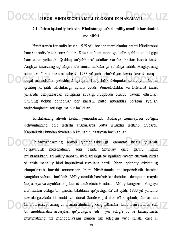 II BOB. HINDISTONDA MILLIY OZODLIK HARAKATI 
2.1  Jahon iqtisodiy krizisini Hindistonga ta'siri, milliy ozodlik harakatini
avj olishi
Hindistonda iqtisodiy krizis .   1929 yili boshqa mamlakatlar qatori Hindistonni
ham iqtisodiy krizis qamrab oldi. Krizis nafaqat sanoatga, balki qishloq xo‘jaligiga
ham   zarar   yetkazdi.   Qishloq   xo‘jalik   mahsulotlari   narxlari   keskin   tushib   ketdi.
Angliya   krizisning   og‘irligini   o‘z   mustamlakalariga   solishga   intilib,   Angliyaning
sanoat   mollarini   narxini   oshirdi.   1933   yilgacha   cho‘zilgan   krizis   davrida   oziq   –
ovqat   mahsulotlari   yetishtirish   qisqardi.   Ko‘pchilik   dehqonlar   xonavayron   bo‘lib
qishloq   xo‘jalik   ishchilariga   aylana   bordi.   Pomeshchiklar   va   hukumat   krizis
yillarida   dehqonlardan   soliqlarni   avvalgi   miqdorda   olishni   davom   ettirdilar.
Shuning   uchun   dehqonlar   bor   narsani   hatto   muqaddas   bo‘lgan   ayollari
taqinchoqlarini sotishga majbur bo‘ldilar.
Ishchilarning   ahvoli   keskin   yomonlashdi.   Shaharga   xonavayron   bo‘lgan
dehvonlarning   oqib   kelishi   shaharlarda   katta   ishsizlik   keltirib   chiqardi.
Kapitalistlar bundan foydalanib ish haqini pasaytira boshladilar.
Hunarmandlarning   ahvoli   yomonlashishiga   qaramay   krizis   yillarida
to‘quvchilik   korxonalarini   soni   oshdi.   Shunday   qilib   garchi   ingliz
mustamlakachilari milliy sanoatni rivojlanishiga to‘sqinlikni davom ettirsada krizis
yillarida   mahalliy   hind   kapitalizmi   rivojlana   bordi.   Jahon   iqtisodiy   krizisining
chuqurlashib   borishi   munosabati   bilan   Hindistonda   antiimperialistik   harakat
yangidan yuksala boshladi. Milliy ozodlik harakatida ishchilar , dehqonlar mayda
burjuaziya va ziyolilarning faol ishtirok etishi Hindiston Milliy kongresini Angliya
ma’murlari   oldiga   bir   qancha   talablarni   qo‘yishga   da’vat   qildi.   1930   yil   yanvarb
oxirida gazetada  11 moddadan iborat  Gandining dasturi  e’lon qilindi, ular  asosan
hind burjuaziyasining va qisman aholining keng qatlamlari talablarini ifodalar edi,
bu   moddalardan   asosiylari   qo‘yidagilar   edi   :   yer   solig‘i   50   %   kamaytirish,
hukumatning   tuz   monopoliyasini   hamda   tuz   solig‘ini   yo‘q   qilish,   chet   el
13 