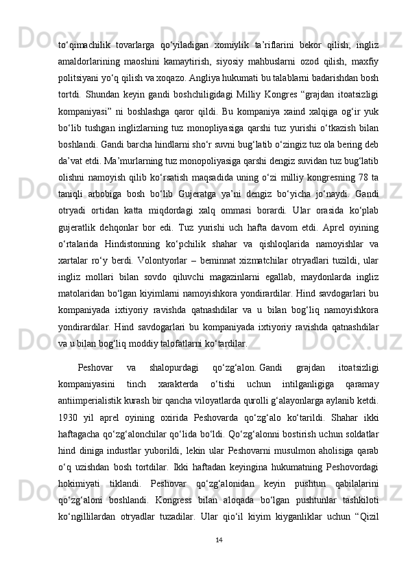 to‘qimachilik   tovarlarga   qo‘yiladigan   xomiylik   ta’riflarini   bekor   qilish,   ingliz
amaldorlarining   maoshini   kamaytirish,   siyosiy   mahbuslarni   ozod   qilish,   maxfiy
politsiyani yo‘q qilish va xoqazo. Angliya hukumati bu talablarni badarishdan bosh
tortdi.   Shundan   keyin   gandi   boshchiligidagi   Milliy   Kongres   “grajdan   itoatsizligi
kompaniyasi”   ni   boshlashga   qaror   qildi.   Bu   kompaniya   xaind   xalqiga   og‘ir   yuk
bo‘lib   tushgan   inglizlarning   tuz   monopliyasiga   qarshi   tuz   yurishi   o‘tkazish   bilan
boshlandi. Gandi barcha hindlarni sho‘r suvni bug‘latib o‘zingiz tuz ola bering deb
da’vat etdi. Ma’murlarning tuz monopoliyasiga qarshi dengiz suvidan tuz bug‘latib
olishni   namoyish   qilib   ko‘rsatish   maqsadida   uning   o‘zi   milliy   kongresning   78   ta
taniqli   arbobiga   bosh   bo‘lib   Gujeratga   ya’ni   dengiz   bo‘yicha   jo‘naydi.   Gandi
otryadi   ortidan   katta   miqdordagi   xalq   ommasi   borardi.   Ular   orasida   ko‘plab
gujeratlik   dehqonlar   bor   edi.   Tuz   yurishi   uch   hafta   davom   etdi.   Aprel   oyining
o‘rtalarida   Hindistonning   ko‘pchilik   shahar   va   qishloqlarida   namoyishlar   va
xartalar   ro‘y   berdi.   Volontyorlar   –   beminnat   xizmatchilar   otryadlari   tuzildi,   ular
ingliz   mollari   bilan   sovdo   qiluvchi   magazinlarni   egallab,   maydonlarda   ingliz
matolaridan bo‘lgan kiyimlarni namoyishkora yondirardilar. Hind savdogarlari bu
kompaniyada   ixtiyoriy   ravishda   qatnashdilar   va   u   bilan   bog‘liq   namoyishkora
yondirardilar.   Hind   savdogarlari   bu   kompaniyada   ixtiyoriy   ravishda   qatnashdilar
va u bilan bog‘liq moddiy talofatlarni ko‘tardilar.  
Peshovar   va   shalopurdagi   qo‘zg‘alon.   Gandi   grajdan   itoatsizligi
kompaniyasini   tinch   xarakterda   o‘tishi   uchun   intilganligiga   qaramay
antiimperialistik kurash bir qancha viloyatlarda qurolli g‘alayonlarga aylanib ketdi.
1930   yil   aprel   oyining   oxirida   Peshovarda   qo‘zg‘alo   ko‘tarildi.   Shahar   ikki
haftagacha qo‘zg‘alonchilar qo‘lida bo‘ldi. Qo‘zg‘alonni bostirish uchun soldatlar
hind   diniga   industlar   yuborildi,   lekin   ular   Peshovarni   musulmon   aholisiga   qarab
o‘q   uzishdan   bosh   tortdilar.   Ikki   haftadan   keyingina   hukumatning   Peshovordagi
hokimiyati   tiklandi.   Peshovar   qo‘zg‘alonidan   keyin   pushtun   qabilalarini
qo‘zg‘aloni   boshlandi.   Kongress   bilan   aloqada   bo‘lgan   pushtunlar   tashkiloti
ko‘ngillilardan   otryadlar   tuzadilar.   Ular   qio‘il   kiyim   kiyganliklar   uchun   “Qizil
14 