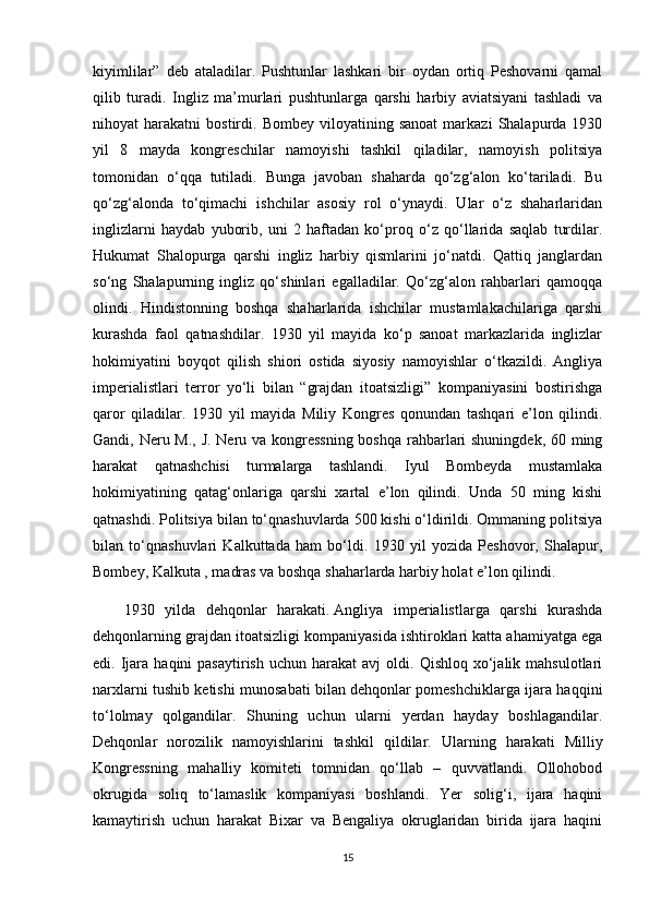 kiyimlilar”   deb   ataladilar.   Pushtunlar   lashkari   bir   oydan   ortiq   Peshovarni   qamal
qilib   turadi.   Ingliz   ma’murlari   pushtunlarga   qarshi   harbiy   aviatsiyani   tashladi   va
nihoyat   harakatni   bostirdi.  Bombey   viloyatining  sanoat   markazi   Shalapurda  1930
yil   8   mayda   kongreschilar   namoyishi   tashkil   qiladilar,   namoyish   politsiya
tomonidan   o‘qqa   tutiladi.   Bunga   javoban   shaharda   qo‘zg‘alon   ko‘tariladi.   Bu
qo‘zg‘alonda   to‘qimachi   ishchilar   asosiy   rol   o‘ynaydi.   Ular   o‘z   shaharlaridan
inglizlarni   haydab   yuborib,   uni   2   haftadan   ko‘proq   o‘z   qo‘llarida   saqlab   turdilar.
Hukumat   Shalopurga   qarshi   ingliz   harbiy   qismlarini   jo‘natdi.   Qattiq   janglardan
so‘ng   Shalapurning   ingliz   qo‘shinlari   egalladilar.   Qo‘zg‘alon   rahbarlari   qamoqqa
olindi.   Hindistonning   boshqa   shaharlarida   ishchilar   mustamlakachilariga   qarshi
kurashda   faol   qatnashdilar.   1930   yil   mayida   ko‘p   sanoat   markazlarida   inglizlar
hokimiyatini   boyqot   qilish   shiori   ostida   siyosiy   namoyishlar   o‘tkazildi.   Angliya
imperialistlari   terror   yo‘li   bilan   “grajdan   itoatsizligi”   kompaniyasini   bostirishga
qaror   qiladilar.   1930   yil   mayida   Miliy   Kongres   qonundan   tashqari   e’lon   qilindi.
Gandi, Neru M., J. Neru va kongressning  boshqa  rahbarlari  shuningdek, 60 ming
harakat   qatnashchisi   turmalarga   tashlandi.   Iyul   Bombeyda   mustamlaka
hokimiyatining   qatag‘onlariga   qarshi   xartal   e’lon   qilindi.   Unda   50   ming   kishi
qatnashdi. Politsiya bilan to‘qnashuvlarda 500 kishi o‘ldirildi. Ommaning politsiya
bilan   to‘qnashuvlari   Kalkuttada   ham   bo‘ldi.   1930   yil   yozida   Peshovor,   Shalapur,
Bombey, Kalkuta , madras va boshqa shaharlarda harbiy holat e’lon qilindi.  
1930   yilda   dehqonlar   harakati.   Angliya   imperialistlarga   qarshi   kurashda
dehqonlarning grajdan itoatsizligi kompaniyasida ishtiroklari katta ahamiyatga ega
edi.  Ijara  haqini  pasaytirish   uchun  harakat  avj  oldi.  Qishloq  xo‘jalik  mahsulotlari
narxlarni tushib ketishi munosabati bilan dehqonlar pomeshchiklarga ijara haqqini
to‘lolmay   qolgandilar.   Shuning   uchun   ularni   yerdan   hayday   boshlagandilar.
Dehqonlar   norozilik   namoyishlarini   tashkil   qildilar.   Ularning   harakati   Milliy
Kongressning   mahalliy   komiteti   tomnidan   qo‘llab   –   quvvatlandi.   Ollohobod
okrugida   soliq   to‘lamaslik   kompaniyasi   boshlandi.   Yer   solig‘i,   ijara   haqini
kamaytirish   uchun   harakat   Bixar   va   Bengaliya   okruglaridan   birida   ijara   haqini
15 