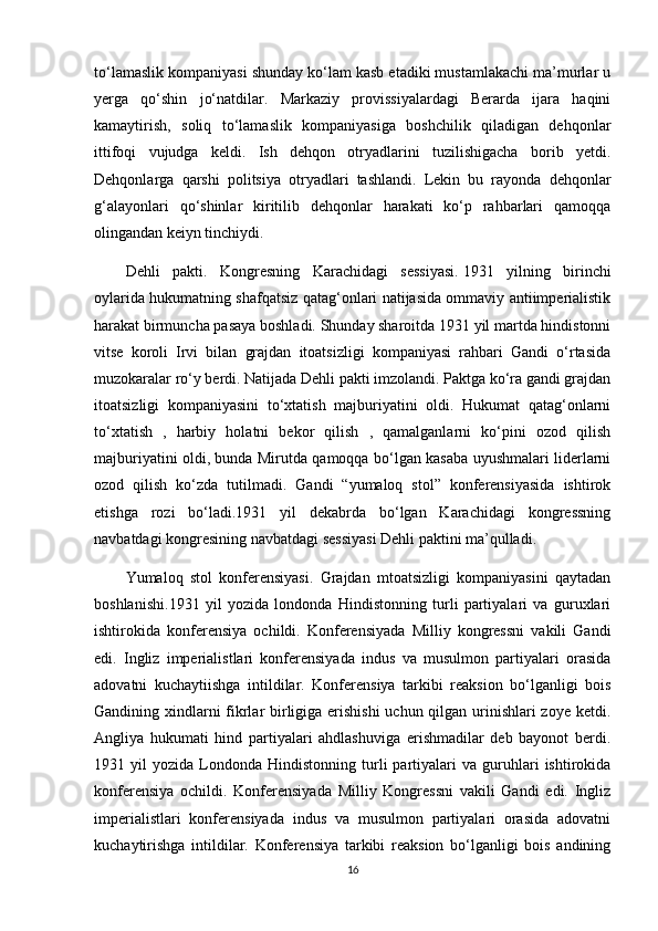 to‘lamaslik kompaniyasi shunday ko‘lam kasb etadiki mustamlakachi ma’murlar u
yerga   qo‘shin   jo‘natdilar.   Markaziy   provissiyalardagi   Berarda   ijara   haqini
kamaytirish,   soliq   to‘lamaslik   kompaniyasiga   boshchilik   qiladigan   dehqonlar
ittifoqi   vujudga   keldi.   Ish   dehqon   otryadlarini   tuzilishigacha   borib   yetdi.
Dehqonlarga   qarshi   politsiya   otryadlari   tashlandi.   Lekin   bu   rayonda   dehqonlar
g‘alayonlari   qo‘shinlar   kiritilib   dehqonlar   harakati   ko‘p   rahbarlari   qamoqqa
olingandan keiyn tinchiydi.  
Dehli   pakti.   Kongresning   Karachidagi   sessiyasi.   1931   yilning   birinchi
oylarida hukumatning shafqatsiz qatag‘onlari natijasida ommaviy antiimperialistik
harakat birmuncha pasaya boshladi. Shunday sharoitda 1931 yil martda hindistonni
vitse   koroli   Irvi   bilan   grajdan   itoatsizligi   kompaniyasi   rahbari   Gandi   o‘rtasida
muzokaralar ro‘y berdi. Natijada Dehli pakti imzolandi. Paktga ko‘ra gandi grajdan
itoatsizligi   kompaniyasini   to‘xtatish   majburiyatini   oldi.   Hukumat   qatag‘onlarni
to‘xtatish   ,   harbiy   holatni   bekor   qilish   ,   qamalganlarni   ko‘pini   ozod   qilish
majburiyatini oldi, bunda Mirutda qamoqqa bo‘lgan kasaba uyushmalari liderlarni
ozod   qilish   ko‘zda   tutilmadi.   Gandi   “yumaloq   stol”   konferensiyasida   ishtirok
etishga   rozi   bo‘ladi.1931   yil   dekabrda   bo‘lgan   Karachidagi   kongressning
navbatdagi kongresining navbatdagi sessiyasi Dehli paktini ma’qulladi.  
Yumaloq   stol   konferensiyasi.   Grajdan   mtoatsizligi   kompaniyasini   qaytadan
boshlanishi. 1931   yil   yozida   londonda   Hindistonning   turli   partiyalari   va   guruxlari
ishtirokida   konferensiya   ochildi.   Konferensiyada   Milliy   kongressni   vakili   Gandi
edi.   Ingliz   imperialistlari   konferensiyada   indus   va   musulmon   partiyalari   orasida
adovatni   kuchaytiishga   intildilar.   Konferensiya   tarkibi   reaksion   bo‘lganligi   bois
Gandining xindlarni  fikrlar  birligiga erishishi  uchun qilgan urinishlari zoye ketdi.
Angliya   hukumati   hind   partiyalari   ahdlashuviga   erishmadilar   deb   bayonot   berdi.
1931  yil   yozida  Londonda   Hindistonning   turli   partiyalari   va   guruhlari   ishtirokida
konferensiya   ochildi.   Konferensiyada   Milliy   Kongressni   vakili   Gandi   edi.   Ingliz
imperialistlari   konferensiyada   indus   va   musulmon   partiyalari   orasida   adovatni
kuchaytirishga   intildilar.   Konferensiya   tarkibi   reaksion   bo‘lganligi   bois   andining
16 