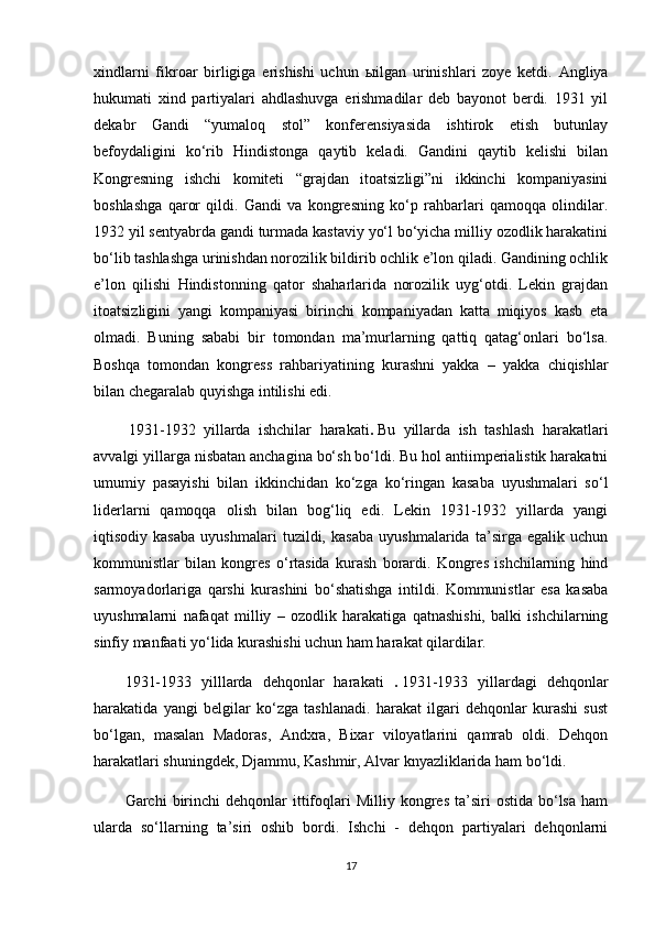 xindlarni   fikroar   birligiga   erishishi   uchun   ы ilgan   urinishlari   zoye   ketdi.   Angliya
hukumati   xind   partiyalari   ahdlashuvga   erishmadilar   deb   bayonot   berdi.   1931   yil
dekabr   Gandi   “yumaloq   stol”   konferensiyasida   ishtirok   etish   butunlay
befoydaligini   ko‘rib   Hindistonga   qaytib   keladi.   Gandini   qaytib   kelishi   bilan
Kongresning   ishchi   komiteti   “grajdan   itoatsizligi”ni   ikkinchi   kompaniyasini
boshlashga   qaror   qildi.   Gandi   va   kongresning   ko‘p   rahbarlari   qamoqqa   olindilar.
1932 yil sentyabrda gandi turmada kastaviy yo‘l bo‘yicha milliy ozodlik harakatini
bo‘lib tashlashga urinishdan norozilik bildirib ochlik e’lon qiladi. Gandining ochlik
e’lon   qilishi   Hindistonning   qator   shaharlarida   norozilik   uyg‘otdi.   Lekin   grajdan
itoatsizligini   yangi   kompaniyasi   birinchi   kompaniyadan   katta   miqiyos   kasb   eta
olmadi.   Buning   sababi   bir   tomondan   ma’murlarning   qattiq   qatag‘onlari   bo‘lsa.
Boshqa   tomondan   kongress   rahbariyatining   kurashni   yakka   –   yakka   chiqishlar
bilan chegaralab quyishga intilishi edi.
  1931-1932   yillarda   ishchilar   harakati .   Bu   yillarda   ish   tashlash   harakatlari
avvalgi yillarga nisbatan anchagina bo‘sh bo‘ldi. Bu hol antiimperialistik harakatni
umumiy   pasayishi   bilan   ikkinchidan   ko‘zga   ko‘ringan   kasaba   uyushmalari   so‘l
liderlarni   qamoqqa   olish   bilan   bog‘liq   edi.   Lekin   1931-1932   yillarda   yangi
iqtisodiy   kasaba   uyushmalari   tuzildi,   kasaba   uyushmalarida   ta’sirga   egalik   uchun
kommunistlar   bilan   kongres   o‘rtasida   kurash   borardi.   Kongres   ishchilarning   hind
sarmoyadorlariga   qarshi   kurashini   bo‘shatishga   intildi.   Kommunistlar   esa   kasaba
uyushmalarni   nafaqat   milliy   –   ozodlik   harakatiga   qatnashishi,   balki   ishchilarning
sinfiy manfaati yo‘lida kurashishi uchun ham harakat qilardilar.
1931-1933   yilllarda   dehqonlar   harakati   .   1931-1933   yillardagi   dehqonlar
harakatida   yangi   belgilar   ko‘zga   tashlanadi.   harakat   ilgari   dehqonlar   kurashi   sust
bo‘lgan,   masalan   Madoras,   Andxra,   Bixar   viloyatlarini   qamrab   oldi.   Dehqon
harakatlari shuningdek, Djammu, Kashmir, Alvar knyazliklarida ham bo‘ldi.
Garchi   birinchi  dehqonlar  ittifoqlari   Milliy  kongres  ta’siri   ostida  bo‘lsa   ham
ularda   so‘llarning   ta’siri   oshib   bordi.   Ishchi   -   dehqon   partiyalari   dehqonlarni
17 