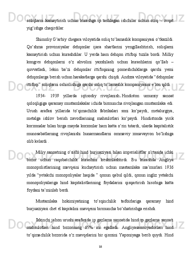 soliqlarni   kamaytirish   uchun   kurashga   ip   tashlagan   ishchilar   uchun   oziq   –   ovqat
yig‘ishga chaqirdilar.
Shimoliy G‘arbiy chegara viloyatida soliq to‘lamaslik kompaniyasi o‘tkazildi.
Qo‘shma   provinsiyalar   dehqonlar   ijara   shartlarini   yengillashtirish,   soliqlarni
kamaytirish   uchun   kurashdilar.   U   yerda   ham   dehqon   ittifoqi   tuzila   bordi.   Milliy
kongres   dehqonlarni   o‘z   ahvolini   yaxshilash   uchun   kurashlarini   qo‘llab   –
quvvatladi,   lekin   ba’zi   dehqonlar   ittifoqining   pomeshchiklarga   qarshi   yerni
dehqonlarga berish uchun harakatlarga qarshi chiqdi. Andxra viloyatida “dehqonlar
ittifoqi” soliqlarni oshirilishiga qarshi soliq to‘lamaslik kompaniyasini e’lon qildi.
1934-   1939   yillarda   iqtisodiy   rivojlanish .   Hindiston   umumiy   sanoat
qoloqligiga qaramay mustamlakalar ichida birmuncha rivojlangan mustamlaka edi.
Urush   arafasi   yillarida   to‘qimachilik   fabrikalari   soni   ko‘paydi,   metalurgiya,
metalga   ishlov   berish   zavodlarining   mahsulotlari   ko‘paydi.   Hindistonda   yirik
korxonalar bilan birga mayda korxonlar ham katta o‘rin tutardi, ularda kapitalistik
munosabatlarning   rivojlanishi   hunarmandlarni   ommaviy   xonavayron   bo‘lishiga
olib kelardi .
Miliy sanoatning o‘sishi  hind burjuaziyasi bilan imperialistlar o‘rtasida ichki
bozor   uchun   raqobatchilik   kurashini   keskinlashtirdi.   Bu   kurashda   Angliya
monopolistlarining   mavqeini   kuchaytirish   uchun   mastamlaka   ma’murlari   1936
yilda   “yetakchi   monopoliyalar   haqida   ”   qonun   qabul   qildi,   qonun   ingliz   yetakchi
monopoliyalariga   hind   kapitalistlarining   foydalarini   qisqartirish   hisobiga   katta
foydani ta’minlab berdi.
Mustamlaka   hokimiyatining   to‘sqinchilik   tadbirlariga   qaramay   hind
burjuaziyasi chet el kapitalini mavqeini birmuncha bo‘shatirishga erishdi.
Ikkinchi jahon urushi arafasida ip gazlama sanoatida hind ip gazlama sanoati
mahsulotlari   hind   bozorining   65%   ini   egalladi.   Angliyasarmoyadorlari   hind
to‘qimachilik bozorida o‘z mavqelarini bir qismini Yaponiyaga berib quydi. Hind
18 