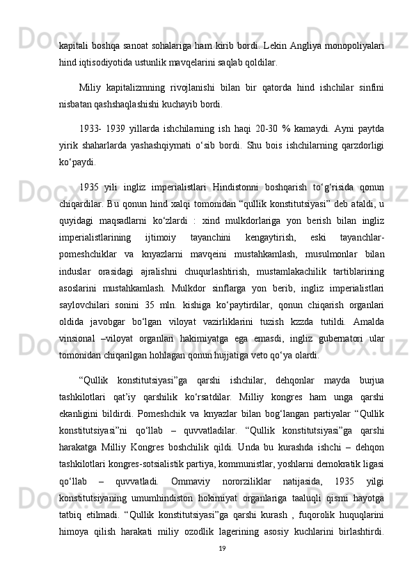 kapitali   boshqa   sanoat   sohalariga   ham   kirib   bordi.   Lekin   Angliya   monopoliyalari
hind iqtisodiyotida ustunlik mavqelarini saqlab qoldilar.
Miliy   kapitalizmning   rivojlanishi   bilan   bir   qatorda   hind   ishchilar   sinfini
nisbatan qashshaqlashishi kuchayib bordi.
1933-   1939   yillarda   ishchilarning   ish   haqi   20-30   %   kamaydi.   Ayni   paytda
yirik   shaharlarda   yashashqiymati   o‘sib   bordi.   Shu   bois   ishchilarning   qarzdorligi
ko‘paydi.
1935   yili   ingliz   imperialistlari   Hindistonni   boshqarish   to‘g‘risida   qonun
chiqardilar.   Bu   qonun   hind   xalqi   tomonidan   “qullik   konstitutsiyasi”   deb   ataldi,   u
quyidagi   maqsadlarni   ko‘zlardi   :   xind   mulkdorlariga   yon   berish   bilan   ingliz
imperialistlarining   ijtimoiy   tayanchini   kengaytirish,   eski   tayanchlar-
pomeshchiklar   va   knyazlarni   mavqeini   mustahkamlash,   musulmonlar   bilan
induslar   orasidagi   ajralishni   chuqurlashtirish,   mustamlakachilik   tartiblarining
asoslarini   mustahkamlash.   Mulkdor   sinflarga   yon   berib,   ingliz   imperialistlari
saylovchilari   sonini   35   mln.   kishiga   ko‘paytirdilar,   qonun   chiqarish   organlari
oldida   javobgar   bo‘lgan   viloyat   vazirliklarini   tuzish   kzzda   tutildi.   Amalda
vinsional   –viloyat   organlari   hakimiyatga   ega   emasdi,   ingliz   gubernatori   ular
tomonidan chiqarilgan hohlagan qonun hujjatiga veto qo‘ya olardi.
“Qullik   konstitutsiyasi”ga   qarshi   ishchilar,   dehqonlar   mayda   burjua
tashkilotlari   qat’iy   qarshilik   ko‘rsatdilar.   Milliy   kongres   ham   unga   qarshi
ekanligini   bildirdi.   Pomeshchik   va   knyazlar   bilan   bog‘langan   partiyalar   “Qullik
konstitutsiyasi”ni   qo‘llab   –   quvvatladilar.   “Qullik   konstitutsiyasi”ga   qarshi
harakatga   Milliy   Kongres   boshchilik   qildi.   Unda   bu   kurashda   ishchi   –   dehqon
tashkilotlari kongres-sotsialistik partiya, kommunistlar, yoshlarni demokratik ligasi
qo‘llab   –   quvvatladi.   Ommaviy   nororziliklar   natijasida,   1935   yilgi
konstitutsiyaning   umumhindiston   hokimiyat   organlariga   taaluqli   qismi   hayotga
tatbiq   etilmadi.   “Qullik   konstitutsiyasi”ga   qarshi   kurash   ,   fuqorolik   huquqlarini
himoya   qilish   harakati   miliy   ozodlik   lagerining   asosiy   kuchlarini   birlashtirdi.
19 