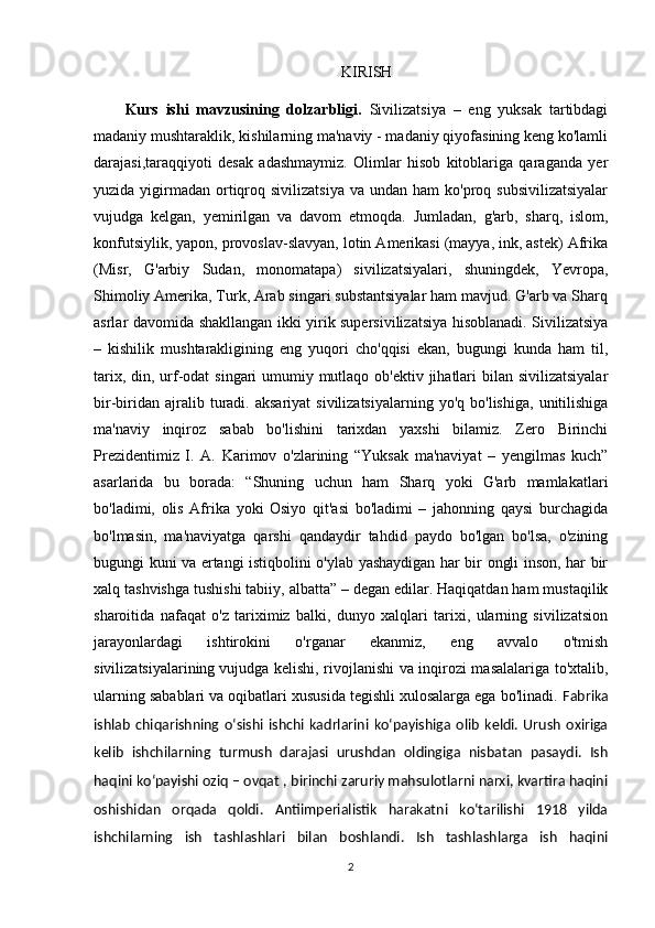 KIRISH
Kurs   ishi   mavzusining   dolzarbligi.   Sivilizatsiya   –   eng   yuksak   tartibdagi
madaniy mushtaraklik, kishilarning ma'naviy - madaniy qiyofasining keng ko'lamli
darajasi,taraqqiyoti   desak   adashmaymiz.   Olimlar   hisob   kitoblariga   qaraganda   yer
yuzida  yigirmadan  ortiqroq sivilizatsiya   va undan  ham   ko'proq  subsivilizatsiyalar
vujudga   kelgan,   yemirilgan   va   davom   etmoqda.   Jumladan,   g'arb,   sharq,   islom,
konfutsiylik, yapon, provoslav-slavyan, lotin Amerikasi (mayya, ink, astek) Afrika
(Misr,   G'arbiy   Sudan,   monomatapa)   sivilizatsiyalari,   shuningdek,   Yevropa,
Shimoliy Amerika, Turk, Arab singari substantsiyalar ham mavjud. G'arb va Sharq
asrlar davomida shakllangan ikki yirik supersivilizatsiya hisoblanadi. Sivilizatsiya
–   kishilik   mushtarakligining   eng   yuqori   cho'qqisi   ekan,   bugungi   kunda   ham   til,
tarix, din, urf-odat  singari umumiy mutlaqo ob'ektiv jihatlari  bilan sivilizatsiyalar
bir-biridan  ajralib  turadi.  aksariyat  sivilizatsiyalarning   yo'q  bo'lishiga,   unitilishiga
ma'naviy   inqiroz   sabab   bo'lishini   tarixdan   yaxshi   bilamiz.   Zero   Birinchi
Prezidentimiz   I.   A.   Karimov   o'zlarining   “Yuksak   ma'naviyat   –   yengilmas   kuch”
asarlarida   bu   borada:   “Shuning   uchun   ham   Sharq   yoki   G'arb   mamlakatlari
bo'ladimi,   olis   Afrika   yoki   Osiyo   qit'asi   bo'ladimi   –   jahonning   qaysi   burchagida
bo'lmasin,   ma'naviyatga   qarshi   qandaydir   tahdid   paydo   bo'lgan   bo'lsa,   o'zining
bugungi kuni va ertangi istiqbolini o'ylab yashaydigan har bir ongli inson, har bir
xalq tashvishga tushishi tabiiy, albatta” – degan edilar. Haqiqatdan ham mustaqilik
sharoitida   nafaqat   o'z   tariximiz   balki,   dunyo   xalqlari   tarixi,   ularning   sivilizatsion
jarayonlardagi   ishtirokini   o'rganar   ekanmiz,   eng   avvalo   o'tmish
sivilizatsiyalarining   vujudga kelishi , rivojlanishi va inqirozi masalalariga to'xtalib,
ularning sabablari va oqibatlari xususida tegishli xulosalarga ega bo'linadi.  Fabrika
ishlab   chiqarishning  o‘sishi  ishchi  kadrlarini  ko‘payishiga   olib   keldi.   Urush   oxiriga
kelib   ishchilarning   turmush   darajasi   urushdan   oldingiga   nisbatan   pasaydi.   Ish
haqini ko‘payishi oziq – ovqat , birinchi zaruriy mahsulotlarni narxi, kvartira haqini
oshishidan   orqada   qoldi.   Antiimperialistik   harakatni   ko‘tarilishi   1918   yilda
ishchilarning   ish   tashlashlari   bilan   boshlandi.   Ish   tashlashlarga   ish   haqini
2 