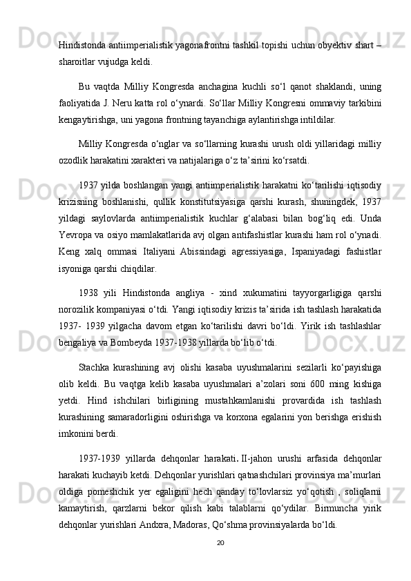 Hindistonda antiimperialistik yagonafrontni tashkil topishi uchun obyektiv shart –
sharoitlar vujudga keldi.
Bu   vaqtda   Milliy   Kongresda   anchagina   kuchli   so‘l   qanot   shaklandi,   uning
faoliyatida J. Neru katta rol o‘ynardi. So‘llar Milliy Kongresni ommaviy tarkibini
kengaytirishga, uni yagona frontning tayanchiga aylantirishga intildilar.
Milliy Kongresda o‘nglar  va so‘llarning kurashi  urush  oldi  yillaridagi  milliy
ozodlik harakatini xarakteri va natijalariga o‘z ta’sirini ko‘rsatdi.
1937 yilda boshlangan yangi  antiimperialistik harakatni ko‘tarilishi  iqtisodiy
krizisning   boshlanishi,   qullik   konstitutsiyasiga   qarshi   kurash,   shuningdek,   1937
yildagi   saylovlarda   antiimperialistik   kuchlar   g‘alabasi   bilan   bog‘liq   edi.   Unda
Yevropa va osiyo mamlakatlarida avj olgan antifashistlar kurashi ham rol o‘ynadi.
Keng   xalq   ommasi   Italiyani   Abissindagi   agressiyasiga,   Ispaniyadagi   fashistlar
isyoniga qarshi chiqdilar.
1938   yili   Hindistonda   angliya   -   xind   xukumatini   tayyorgarligiga   qarshi
norozilik kompaniyasi o‘tdi. Yangi iqtisodiy krizis ta’sirida ish tashlash harakatida
1937-   1939   yilgacha   davom   etgan   ko‘tarilishi   davri   bo‘ldi.   Yirik   ish   tashlashlar
bengaliya va Bombeyda 1937-1938 yillarda bo‘lib o‘tdi.
Stachka   kurashining   avj   olishi   kasaba   uyushmalarini   sezilarli   ko‘payishiga
olib   keldi.   Bu   vaqtga   kelib   kasaba   uyushmalari   a’zolari   soni   600   ming   kishiga
yetdi.   Hind   ishchilari   birligining   mustahkamlanishi   provardida   ish   tashlash
kurashining samaradorligini oshirishga va korxona egalarini yon berishga erishish
imkonini berdi.
1937-1939   yillarda   dehqonlar   harakati .   II-jahon   urushi   arfasida   dehqonlar
harakati kuchayib ketdi. Dehqonlar yurishlari qatnashchilari provinsiya ma’murlari
oldiga   pomeshchik   yer   egaligini   hech   qanday   to‘lovlarsiz   yo‘qotish   ,   soliqlarni
kamaytirish,   qarzlarni   bekor   qilish   kabi   talablarni   qo‘ydilar.   Birmuncha   yirik
dehqonlar yurishlari Andxra, Madoras, Qo‘shma provinsiyalarda bo‘ldi.
20 