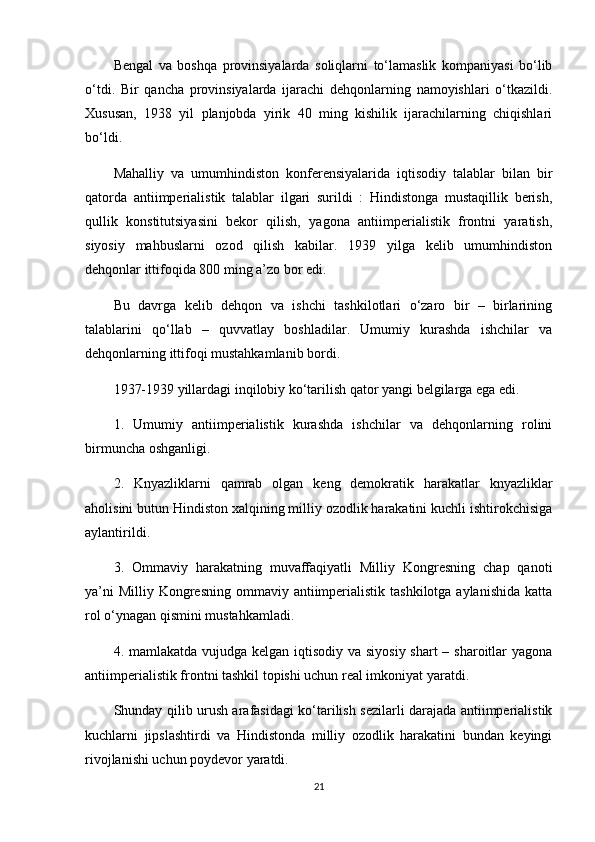 Bengal   va   boshqa   provinsiyalarda   soliqlarni   to‘lamaslik   kompaniyasi   bo‘lib
o‘tdi.   Bir   qancha   provinsiyalarda   ijarachi   dehqonlarning   namoyishlari   o‘tkazildi.
Xususan,   1938   yil   planjobda   yirik   40   ming   kishilik   ijarachilarning   chiqishlari
bo‘ldi.
Mahalliy   va   umumhindiston   konferensiyalarida   iqtisodiy   talablar   bilan   bir
qatorda   antiimperialistik   talablar   ilgari   surildi   :   Hindistonga   mustaqillik   berish,
qullik   konstitutsiyasini   bekor   qilish,   yagona   antiimperialistik   frontni   yaratish,
siyosiy   mahbuslarni   ozod   qilish   kabilar.   1939   yilga   kelib   umumhindiston
dehqonlar ittifoqida 800 ming a’zo bor edi.
Bu   davrga   kelib   dehqon   va   ishchi   tashkilotlari   o‘zaro   bir   –   birlarining
talablarini   qo‘llab   –   quvvatlay   boshladilar.   Umumiy   kurashda   ishchilar   va
dehqonlarning ittifoqi mustahkamlanib bordi.
1937-1939 yillardagi inqilobiy ko‘tarilish qator yangi belgilarga ega edi.
1.   Umumiy   antiimperialistik   kurashda   ishchilar   va   dehqonlarning   rolini
birmuncha oshganligi.
2.   Knyazliklarni   qamrab   olgan   keng   demokratik   harakatlar   knyazliklar
aholisini butun Hindiston xalqining milliy ozodlik harakatini kuchli ishtirokchisiga
aylantirildi.
3.   Ommaviy   harakatning   muvaffaqiyatli   Milliy   Kongresning   chap   qanoti
ya’ni  Milliy  Kongresning  ommaviy antiimperialistik  tashkilotga aylanishida  katta
rol o‘ynagan qismini mustahkamladi.
4. mamlakatda vujudga kelgan iqtisodiy va siyosiy shart  – sharoitlar  yagona
antiimperialistik frontni tashkil topishi uchun real imkoniyat yaratdi.
Shunday qilib urush arafasidagi ko‘tarilish sezilarli darajada antiimperialistik
kuchlarni   jipslashtirdi   va   Hindistonda   milliy   ozodlik   harakatini   bundan   keyingi
rivojlanishi uchun poydevor yaratdi.
21 