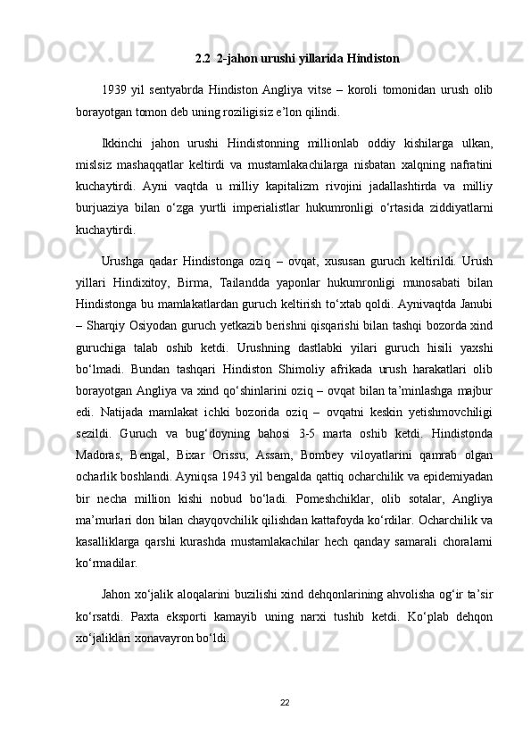 2.2  2-jahon urushi yillarida Hindiston
1939   yil   sentyabrda   Hindiston   Angliya   vitse   –   koroli   tomonidan   urush   olib
borayotgan tomon deb uning roziligisiz e’lon qilindi.
Ikkinchi   jahon   urushi   Hindistonning   millionlab   oddiy   kishilarga   ulkan,
mislsiz   mashaqqatlar   keltirdi   va   mustamlakachilarga   nisbatan   xalqning   nafratini
kuchaytirdi.   Ayni   vaqtda   u   milliy   kapitalizm   rivojini   jadallashtirda   va   milliy
burjuaziya   bilan   o‘zga   yurtli   imperialistlar   hukumronligi   o‘rtasida   ziddiyatlarni
kuchaytirdi.
Urushga   qadar   Hindistonga   oziq   –   ovqat,   xususan   guruch   keltirildi.   Urush
yillari   Hindixitoy,   Birma,   Tailandda   yaponlar   hukumronligi   munosabati   bilan
Hindistonga bu mamlakatlardan guruch keltirish to‘xtab qoldi. Aynivaqtda Janubi
– Sharqiy Osiyodan guruch yetkazib berishni qisqarishi bilan tashqi bozorda xind
guruchiga   talab   oshib   ketdi.   Urushning   dastlabki   yilari   guruch   hisili   yaxshi
bo‘lmadi.   Bundan   tashqari   Hindiston   Shimoliy   afrikada   urush   harakatlari   olib
borayotgan Angliya va xind qo‘shinlarini oziq – ovqat bilan ta’minlashga majbur
edi.   Natijada   mamlakat   ichki   bozorida   oziq   –   ovqatni   keskin   yetishmovchiligi
sezildi.   Guruch   va   bug‘doyning   bahosi   3-5   marta   oshib   ketdi.   Hindistonda
Madoras,   Bengal,   Bixar   Orissu,   Assam,   Bombey   viloyatlarini   qamrab   olgan
ocharlik boshlandi. Ayniqsa 1943 yil bengalda qattiq ocharchilik va epidemiyadan
bir   necha   million   kishi   nobud   bo‘ladi.   Pomeshchiklar,   olib   sotalar,   Angliya
ma’murlari don bilan chayqovchilik qilishdan kattafoyda ko‘rdilar. Ocharchilik va
kasalliklarga   qarshi   kurashda   mustamlakachilar   hech   qanday   samarali   choralarni
ko‘rmadilar.
Jahon xo‘jalik aloqalarini buzilishi xind dehqonlarining ahvolisha og‘ir ta’sir
ko‘rsatdi.   Paxta   eksporti   kamayib   uning   narxi   tushib   ketdi.   Ko‘plab   dehqon
xo‘jaliklari xonavayron bo‘ldi.
22 