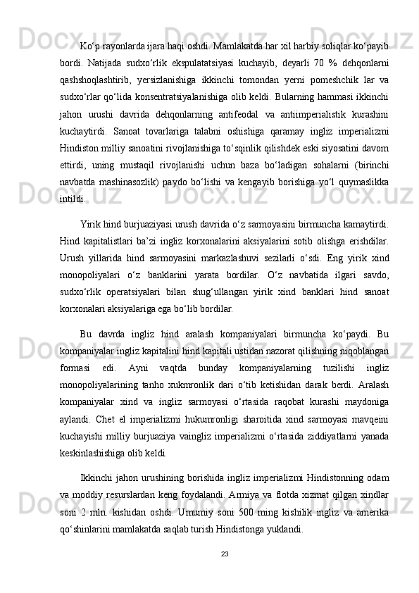 Ko‘p rayonlarda ijara haqi oshdi. Mamlakatda har xil harbiy soliqlar ko‘payib
bordi.   Natijada   sudxo‘rlik   ekspulatatsiyasi   kuchayib,   deyarli   70   %   dehqonlarni
qashshoqlashtirib,   yersizlanishiga   ikkinchi   tomondan   yerni   pomeshchik   lar   va
sudxo‘rlar qo‘lida konsentratsiyalanishiga olib keldi. Bularning hammasi  ikkinchi
jahon   urushi   davrida   dehqonlarning   antifeodal   va   antiimperialistik   kurashini
kuchaytirdi.   Sanoat   tovarlariga   talabni   oshishiga   qaramay   ingliz   imperializmi
Hindiston milliy sanoatini rivojlanishiga to‘sqinlik qilishdek eski siyosatini davom
ettirdi,   uning   mustaqil   rivojlanishi   uchun   baza   bo‘ladigan   sohalarni   (birinchi
navbatda   mashinasozlik)   paydo   bo‘lishi   va   kengayib   borishiga   yo‘l   quymaslikka
intildi.
Yirik hind burjuaziyasi urush davrida o‘z sarmoyasini birmuncha kamaytirdi.
Hind   kapitalistlari   ba’zi   ingliz   korxonalarini   aksiyalarini   sotib   olishga   erishdilar.
Urush   yillarida   hind   sarmoyasini   markazlashuvi   sezilarli   o‘sdi.   Eng   yirik   xind
monopoliyalari   o‘z   banklarini   yarata   bordilar.   O‘z   navbatida   ilgari   savdo,
sudxo‘rlik   operatsiyalari   bilan   shug‘ullangan   yirik   xind   banklari   hind   sanoat
korxonalari aksiyalariga ega bo‘lib bordilar.
Bu   davrda   ingliz   hind   aralash   kompaniyalari   birmuncha   ko‘paydi.   Bu
kompaniyalar ingliz kapitalini hind kapitali ustidan nazorat qilishning niqoblangan
formasi   edi.   Ayni   vaqtda   bunday   kompaniyalarning   tuzilishi   ingliz
monopoliyalarining   tanho   xukmronlik   dari   o‘tib   ketishidan   darak   berdi.   Aralash
kompaniyalar   xind   va   ingliz   sarmoyasi   o‘rtasida   raqobat   kurashi   maydoniga
aylandi.   Chet   el   imperializmi   hukumronligi   sharoitida   xind   sarmoyasi   mavqeini
kuchayishi   milliy   burjuaziya   vaingliz   imperializmi   o‘rtasida   ziddiyatlarni   yanada
keskinlashishiga olib keldi.
Ikkinchi  jahon  urushining  borishida  ingliz  imperializmi   Hindistonning  odam
va   moddiy   resurslardan   keng   foydalandi.   Armiya   va   flotda   xizmat   qilgan   xindlar
soni   2   mln.   kishidan   oshdi.   Umumiy   soni   500   ming   kishilik   ingliz   va   amerika
qo‘shinlarini mamlakatda saqlab turish Hindistonga yuklandi.
23 