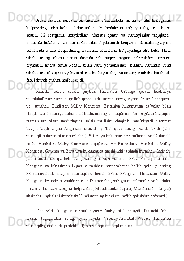 Urush   davrida   sanoatni   bir   muncha   o‘sishiishchi   sinfini   6   mln.   kishigacha
ko‘payishiga   olib   keldi.   Tadbirkorlar   o‘z   foydalarini   ko‘paytirishga   intilib   ish
soatini   12   soatgacha   uzaytirdilar.   Maxsus   qonun   va   namoyishlar   taqiqlandi.
Sanoatda   bolalar   va   ayollar   mehnatidan   foydalanish   kengaydi.   Sanoatning   ayrim
sohalarida ishlab chiqarshning qisqarishi  ishsizlarni  ko‘payishiga olib keldi. Hind
ishchilarining   ahvoli   urush   davrida   ish   haqini   ozgina   oshirishdan   turmush
qiymatini   ancha   oshib   ketishi   bilan   ham   yomonlashdi.   Bularni   hammasi   hind
ishchilarini o‘z iqtisodiy kurashlarini kuchaytirishga va antiimperialistik harakatda
faol ishtirok etishga majbur qildi.
Ikkinchi   Jahon   urushi   paytida   Hindiston   Gitlerga   qarshi   koalitsiya
mamlakatlarini   rasman   qo'llab-quvvatladi,   ammo   uning   siyosatchilari   boshqacha
yo'l   tutishdi.   Hindiston   Milliy   Kongressi   Britaniya   hukumatiga   da volar   bilanʼ
chiqdi: ular Britaniya hukumati Hindistonning o z taqdirini o zi belgilash huquqini	
ʻ ʻ
rasman   tan   olgan   taqdirdagina,   ta sis   majlisini   chaqirib,   mas uliyatli   hukumat	
ʼ ʼ
tuzgan   taqdirdagina   Angliyani   urushda   qo llab-quvvatlashga   va da   berdi   (ular	
ʻ ʼ
mustaqil hukumatni talab qilishdi). Britaniya hukumati rozi bo'lmadi va 42 dan 44
gacha   Hindiston   Milliy   Kongressi   taqiqlandi.   =>   Bu   yillarda   Hindiston   Milliy
Kongressi Gitlerga va Britaniya hukumatiga qarshi ikki jabhada kurashdi. Ikkinchi
jahon   urushi   oxiriga   kelib   Angliyaning   mavqei   yumshab   ketdi.   Asosiy   muammo
Kongress   va   Musulmon   Ligasi   o rtasidagi   munosabatlar   bo lib   qoldi   (ularning	
ʻ ʻ
kelishmovchilik   nuqtasi   mustaqillik   berish   ketma-ketligidir.   Hindiston   Milliy
Kongressi birinchi navbatda mustaqillik berishni, so ngra musulmonlar va hindular	
ʻ
o rtasida   hududiy   chegara  belgilashni,   Musulmonlar   Ligasi,   Musulmonlar   Ligasi)	
ʻ
aksincha, inglizlar ishtirokisiz Hindistonning bir qismi bo'lib qolishdan qo'rqardi)
1944   yilda   kongress   normal   siyosiy   faoliyatni   boshlaydi.   Ikkinchi   Jahon
urushi   tugagandan   so'ng,   iyun   oyida   Viceroy   Archibald   Wavell   Hindiston
mustaqilligini (aslida protektorat ) berish rejasini taqdim etadi:
24 