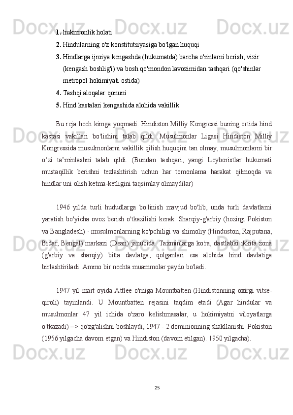 1.   hukmronlik holati
2.   Hindularning o'z konstitutsiyasiga bo'lgan huquqi
3.   Hindlarga ijroiya kengashda (hukumatda) barcha o'rinlarni berish, vizir 
(kengash boshlig'i) va bosh qo'mondon lavozimidan tashqari (qo'shinlar 
metropol hokimiyati ostida)
4.   Tashqi aloqalar qonuni
5.   Hind kastalari kengashida alohida vakillik
Bu reja hech kimga yoqmadi. Hindiston Milliy Kongressi buning ortida hind
kastasi   vakillari   bo'lishini   talab   qildi.   Musulmonlar   Ligasi   Hindiston   Milliy
Kongressida musulmonlarni vakillik qilish huquqini tan olmay, musulmonlarni bir
o‘zi   ta’minlashni   talab   qildi.   (Bundan   tashqari,   yangi   Leyboristlar   hukumati
mustaqillik   berishni   tezlashtirish   uchun   har   tomonlama   harakat   qilmoqda   va
hindlar uni olish ketma-ketligini taqsimlay olmaydilar)
1946   yilda   turli   hududlarga   bo'linish   mavjud   bo'lib,   unda   turli   davlatlarni
yaratish  bo'yicha  ovoz berish  o'tkazilishi  kerak. Sharqiy-g'arbiy  (hozirgi   Pokiston
va Bangladesh) - musulmonlarning ko'pchiligi va shimoliy (Hinduston, Rajputana,
Bidar, Bengal) markazi (Dean) janubida. Taxminlarga ko'ra, dastlabki ikkita zona
(g'arbiy   va   sharqiy)   bitta   davlatga,   qolganlari   esa   alohida   hind   davlatiga
birlashtiriladi.  Ammo bir nechta muammolar paydo bo'ladi .
1947   yil   mart   oyida   Attlee   o'rniga   Mountbatten   (Hindistonning   oxirgi   vitse-
qiroli)   tayinlandi.   U   Mountbatten   rejasini   taqdim   etadi   (Agar   hindular   va
musulmonlar   47   yil   ichida   o'zaro   kelishmasalar,   u   hokimiyatni   viloyatlarga
o'tkazadi) => qo'zg'alishni boshlaydi, 1947 - 2 dominionning shakllanishi: Pokiston
(1956 yilgacha davom etgan) va Hindiston (davom etilgan). 1950 yilgacha).
25 