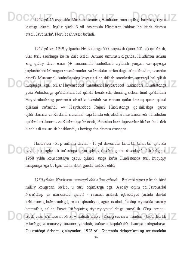 1947 yil 15 avgustda Mauntbattenning Hindiston mustaqilligi haqidagi rejasi
kuchga   kiradi.   Ingliz   qiroli   3   yil   davomida   Hindiston   rahbari   bo'lishda   davom
etadi, Javoharla'l Neru bosh vazir bo'ladi.
1947 yildan 1949 yilgacha Hindistonga 555 knyazlik (jami 601 ta) qo shildi,ʻ
ular   turli   asoslarga   ko ra   kirib   keldi.   Ammo   umuman   olganda,   Hindiston   uchun	
ʻ
eng   qulay   davr   emas   (+   muammoli   hududlarni   aylanib   yurgan   va   qayerga
joylashishni bilmagan musulmonlar va hindular o'rtasidagi to'qnashuvlar, urushlar
davri). Muammoli hududlarning knyazlari qo'shilish masalasini mustaqil hal qilish
huquqiga   ega   edilar   Haydarobod   masalasi:   Haydarobod   hukmdori   Hindistonga
yoki Pokistonga qo'shilishini  hal qilishi kerak edi, shuning uchun hind qo'shinlari
Haydarobodning   perimetri   atrofida   turishdi   va   imkon   qadar   tezroq   qaror   qabul
qilishni   so'rashdi   =>   Haydarobod   Rajasi   Hindistonga   qo'shilishga   qaror
qildi.   Jamma va Kashmir masalasi:   raja hindu edi, aholisi musulmon edi. Hindiston
qo'shinlari Jammu va Kashmirga kirishdi, Pokiston buni tajovuzkorlik harakati deb
hisobladi => urush boshlandi, u hozirgacha davom etmoqda.
Hindiston   -   ko'p   millatli   davlat   -   15   yil   davomida   hind   tili   bilan   bir   qatorda
davlat  tili   ingliz  tili  bo'lishiga  qaror  qilindi  (bu kungacha  shunday   bo'lib kelgan).
1950   yilda   konstitutsiya   qabul   qilindi,   unga   ko'ra   Hindistonda   turli   huquqiy
maqomga ega bo'lgan uchta shtat guruhi tashkil etildi.
1950-yildan Hindiston mustaqil deb e’lon qilindi.   . Etakchi siyosiy kuch hind
milliy   kongressi   bo lib,   u   turli   oqimlarga   ega.   Asosiy   oqim   edi
ʻ   Javoharlal
Neru(chap   va   markazchi   qanot)   -   rasman   aralash   iqtisodiyot   (aslida   davlat
sektorining hukmronligi), rejali iqtisodiyot, agrar islohot. Tashqi siyosatda rasmiy
betaraflik,   aslida   Sovet   Ittifoqining   siyosiy   yo'nalishiga   moyillik.   O'ng   qanot   -
Bosh vazir o'rinbosari Patel + nufuzli shaxs - Kongress raisi Tandon - tadbirkorlik
erkinligi,   zamonaviy   bozorni   yaratish,   xalqaro   kapitalistik   tizimga   integratsiya.
Gujeratdagi   dehqon   g‘alayonlari .   1928   yili   Gujeratda   dehqonlarning   mustamlaka
26 