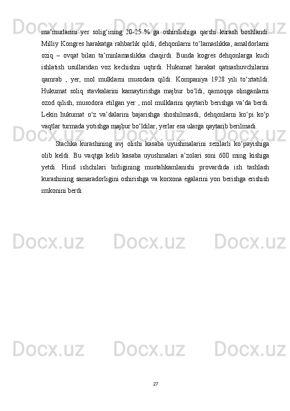 ma’murlarini   yer   solig‘ining   20-25   %   ga   oshirilishiga   qarshi   kurash   boshlandi.
Milliy Kongres harakatga rahbarlik qildi, dehqonlarni to‘lamaslikka, amaldorlarni
oziq   –   ovqat   bilan   ta’minlamaslikka   chaqirdi.   Bunda   kogres   dehqonlarga   kuch
ishlatish   usullaridan   voz   kechishni   uqtirdi.   Hukumat   harakat   qatnashuvchilarini
qamrab   ,   yer,   mol   mulklarni   musodara   qildi.   Kompaniya   1928   yili   to‘xtatildi.
Hukumat   soliq   stavkalarini   kamaytirishga   majbur   bo‘ldi,   qamoqqa   olinganlarni
ozod qilish,  musodora  etilgan yer   , mol   mulklarini  qaytarib  berishga  va’da  berdi.
Lekin   hukumat   o‘z   va’dalarini   bajarishga   shoshilmasdi,   dehqonlarni   ko‘pi   ko‘p
vaqtlar turmada yotishga majbur bo‘ldilar, yerlar esa ularga qaytarib berilmadi.  
Stachka   kurashining   avj   olishi   kasaba   uyushmalarini   sezilarli   ko‘payishiga
olib   keldi.   Bu   vaqtga   kelib   kasaba   uyushmalari   a’zolari   soni   600   ming   kishiga
yetdi.   Hind   ishchilari   birligining   mustahkamlanishi   provardida   ish   tashlash
kurashining samaradorligini oshirishga va korxona egalarini yon berishga erishish
imkonini berdi.
27 