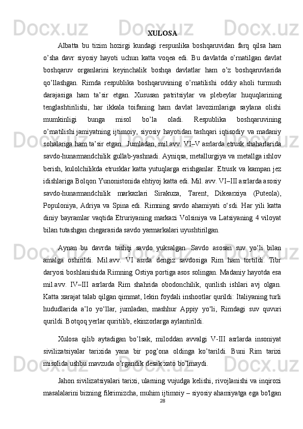 XULOSA
Albatta   bu   tizim   hozirgi   kundagi   respunlika   boshqaruvidan   farq   qilsa   ham
o’sha   davr   siyosiy   hayoti   uchun   katta   voqea   edi.   Bu   davlatda   o’rnatilgan   davlat
boshqaruv   organlarini   keyinchalik   boshqa   davlatlar   ham   o’z   boshqaruvlarida
qo’llashgan.   Rimda   respublika   boshqaruvining   o’rnatilishi   oddiy   aholi   turmush
darajasiga   ham   ta’sir   etgan.   Xususan   patritsiylar   va   plebeylar   huquqlarining
tenglashtirilishi,   har   ikkala   toifaning   ham   davlat   lavozimlariga   saylana   olishi
mumkinligi   bunga   misol   bo’la   oladi.   Respublika   boshqaruvining
o’rnatilishi   jamiyatning   ijtimoiy ,   siyosiy   hayotidan   tashqari   iqtisodiy   va   madaniy
sohalariga ham ta’sir etgan. .Jumladan, mil.avv. VI–V asrlarda etrusk shaharlarida
savdo-hunarmandchilik gullab-yashnadi. Ayniqsa, metallurgiya va metallga ishlov
berish, kulolchilikda etrusklar katta yutuqlarga erishganlar. Etrusk va kampan jez
idishlariga Bolqon Yunonistonida ehtiyoj katta edi. Mil. avv. VI–III asrlarda asosiy
savdo-hunarmandchilik   markazlari   Sirakuza,   Tarent,   Dikearxiya   (Puteola),
Populoniya,   Adriya   va   Spina   edi.   Rimning   savdo   ahamiyati   o‘sdi.   Har   yili   katta
diniy  bayramlar   vaqtida   Etruriyaning   markazi   Volsiniya   va   Latsiyaning   4  viloyat
bilan tutashgan chegarasida savdo yarmarkalari uyushtirilgan.
Aynan   bu   davrda   tashqi   savdo   yuksalgan.   Savdo   asosan   suv   yo‘li   bilan
amalga   oshirildi.   Mil.avv.   VI   asrda   dengiz   savdosiga   Rim   ham   tortildi.   Tibr
daryosi boshlanishida Rimning Ostiya portiga asos solingan. Madaniy hayotda esa
mil.avv.   IV–III   asrlarda   Rim   shahrida   obodonchilik,   qurilish   ishlari   avj   olgan.
Katta xarajat talab qilgan qimmat, lekin foydali inshootlar qurildi: Italiyaning turli
hududlarida   a’lo   yo‘llar,   jumladan,   mashhur   Appiy   yo‘li,   Rimdagi   suv   quvuri
qurildi. Botqoq yerlar quritilib, ekinzorlarga aylantirildi.
Xulosa   qilib   aytadigan   bo’lsak,   miloddan   avvalgi   V-III   asrlarda   insoniyat
sivilizatsiyalar   tarixida   yana   bir   pog’ona   oldinga   ko’tarildi.   Buni   Rim   tarixi
misolida ushbu mavzuda o’rgandik desak xato bo’lmaydi.
Jahon sivilizatsiyalari tarixi, ularning vujudga kelishi, rivojlanishi va inqirozi
masalalarini bizning fikrimizcha, muhim ijtimoiy – siyosiy ahamiyatga ega bo'lgan
28 