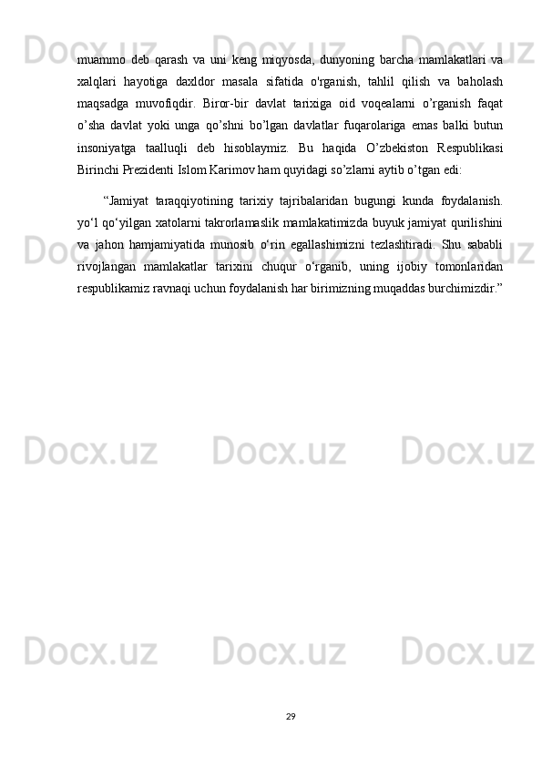 muammo   deb   qarash   va   uni   keng   miqyosda,   dunyoning   barcha   mamlakatlari   va
xalqlari   hayotiga   daxldor   masala   sifatida   o'rganish,   tahlil   qilish   va   baholash
maqsadga   muvofiqdir.   Biror-bir   davlat   tarixiga   oid   voqealarni   o’rganish   faqat
o’sha   davlat   yoki   unga   qo’shni   bo’lgan   davlatlar   fuqarolariga   emas   balki   butun
insoniyatga   taalluqli   deb   hisoblaymiz.   Bu   haqida   O’zbekiston   Respublikasi
Birinchi Prezidenti Islom Karimov ham quyidagi so’zlarni aytib o’tgan edi:
“Jamiyat   taraqqiyotining   tarixiy   tajribalaridan   bugungi   kunda   foydalanish.
yo‘l qo‘yilgan xatolarni takrorlamaslik mamlakatimizda buyuk jamiyat  qurilishini
va   jahon   hamjamiyatida   munosib   o‘rin   egallashimizni   tezlashtiradi.   Shu   sababli
rivojlangan   mamlakatlar   tarixini   chuqur   o‘rganib,   uning   ijobiy   tomonlaridan
respublikamiz ravnaqi uchun foydalanish har birimizning muqaddas burchimizdir.”
29 