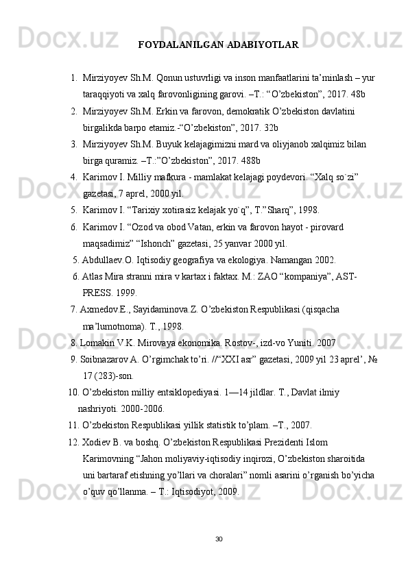 FOYDALANILGAN ADABIYOTLAR
1. Mirziyoyev Sh.M. Qonun ustuvrligi va inson manfaatlarini ta’minlash – yur 
taraqqiyoti va xalq farovonligining garovi. –T.: “O’zbekiston”, 2017. 48b
2. Mirziyoyev Sh.M. Erkin va farovon, demokratik O’zbekiston davlatini 
birgalikda barpo etamiz.-“O’zbekiston”, 2017. 32b
3. Mirziyoyev Sh.M. Buyuk kelajagimizni mard va oliyjanob xalqimiz bilan 
birga quramiz. –T.:”O’zbekiston”, 2017. 488b
4. Karimov I. Milliy mafkura - mamlakat kelajagi poydevori. “Xalq so`zi” 
gazetasi, 7 aprel, 2000 yil.
5. Karimov I. “Tarixiy xotirasiz kelajak yo`q”, T.”Sharq”, 1998.
6. Karimov I. “Ozod va obod Vatan, erkin va farovon hayot - pirovard 
maqsadimiz” “Ishonch” gazetasi, 25 yanvar 2000 yil.
      5. Abdullaev.O. Iqtisodiy geografiya va ekologiya. Namangan 2002. 
      6. Atlas Mira stranni mira v kartax i faktax. M.: ZAO “kompaniya”, AST-
PRESS. 1999. 
     7. Axmedov.E., Sayidaminova.Z. O’zbekiston Respublikasi (qisqacha 
ma’lumotnoma). T., 1998. 
     8. Lomakin V.K. Mirovaya ekonomika. Rostov-, izd-vo Yuniti. 2007
     9. Soibnazarov A. O’rgimchak to’ri. //“XXI asr” gazetasi, 2009 yil 23 aprel’, №
17 (283)-son. 
    10. O’zbekiston milliy entsiklopediyasi. 1—14 jildlar. T., Davlat ilmiy 
nashriyoti. 2000-2006. 
    11. O’zbekiston Respublikasi yillik statistik to’plam. –T., 2007. 
    12. Xodiev B. va boshq. O’zbekiston Respublikasi Prezidenti Islom 
Karimovning “Jahon moliyaviy-iqtisodiy inqirozi, O’zbekiston sharoitida 
uni bartaraf etishning yo’llari va choralari” nomli asarini o’rganish bo’yicha 
o’quv qo’llanma. – T.: Iqtisodiyot, 2009.
30 