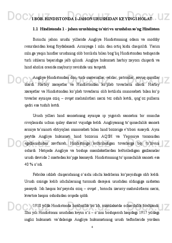 I BOB. HINDISTONDA 1-JAHON URUSHIDAN KEYINGI HOLAT
1.1  Hindistonda 1 - jahon urushining ta'siri va urushdan so'ng Hindiston
Birinchi   jahon   urushi   yillarida   Angliya   Hindistonning   odam   va   moddiy
resurslaridan keng foydalanadi. Armiyaga 1 mln. dan ortiq kishi chaqirildi. Yarim
mln.ga yaqin hindlar urushning olib borilishi bilan bog‘liq Hindistondan tashqarida
turli   ishlarni   bajarishga   jalb   qilindi.   Angliya   hukumati   harbiy   zayom   chiqardi   va
hind aholisi orasida majburiy ravishda uni tarqatdi.
Angliya Hindistondan don, turli materiallar, relslar, patronlar, sovuq qurollar
olardi.   Harbiy   xarajatlar   va   Hindistondan   ko‘plab   tovarlarni   olardi.   Harbiy
xarajatlar  va Hindistondan  ko‘plab tovarlarni olib ketilishi  munosabati  bilan ko‘p
tovarlar   ayniqsa   oziq   –   ovqat   mahsulotlari   narxi   tez   oshib   ketdi,   qog‘oz   pullarni
qadri esa tushib ketdi.
Urush   yillari   hind   sanoatining   ayniqsa   ip   yigirish   sanoatini   bir   muncha
rivojlanishi  uchun qulay sharoit  vujudga keldi. Angliyaning to‘qimachilik sanoati
armiya ta’minoti ehtiyojlari munosabati bilan hind bozoriga e’tibori susaydi. Ayni
paytda   Angliya   hukumati   hind   bozorini   AQSH   va   Yaponiya   tomonidan
egallanishidan   xavfsirab,   Hindistonga   keltiriladigan   tovarlarga   boj   to‘lovini
oshirdi.   Natijada   Angliya   va   boshqa   mamlakatlardan   keltiriladigan   gazlamalar
urush davrida 2 martadan ko‘pga kamaydi. Hindistonning to‘qimachilik sanoati esa
40 % o‘sdi.
Fabrika ishlab chiqarishning o‘sishi ishchi kadrlarini ko‘payishiga olib keldi.
Urush   oxiriga   kelib   ishchilarning   turmush   darajasi   urushdan   oldingiga   nisbatan
pasaydi. Ish haqini ko‘payishi  oziq – ovqat , birinchi zaruriy mahsulotlarni narxi,
kvartira haqini oshishidan orqada qoldi.
1918 yilda Hindistonda hosilsizlik bo‘lib, mamlakatda ocharchilik boshlandi.
Shu yili Hindistonni urushdan keyin o‘z – o‘zini boshqarish haqidagi 1917 yildagi
ingliz   hukumati   va’dalariga   Angliya   hukumatining   urush   tadbirlarida   yordam
4 