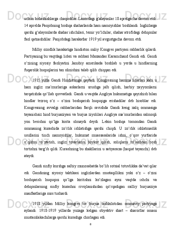 uchun birlashishlarga chaqirdilar. Laxordagi g‘alayonlar 18 aprelgacha davom etdi.
14 aprelda Panjobning boshqa shaharlarida ham namoyishlar boshlandi. Inglizlarga
qarshi g‘alayonlarda shahar ishchilari, temir yo‘lchilar, shahar atrofidagi dehqonlar
faol qatnashdilar. Panjobdagi harakatlar 1919 yil avgustgacha davom etdi.
Milliy ozodlik harakatiga hindiston miliy Kongres partiyasi rahbarlik qilardi.
Partiyaning bu vaqtdagi lideri va rahbari Maxandas Karamchand Gandi edi. Gandi
o‘zining   siyosiy   faoliyatini   Janubiy   amerikada   boshlab   u   yerda   u   hindlarning
fuqarolik huquqlarini tan olinishini talab qilib chiqqan edi.
1915   yilda   Gandi   Hindistonga   qaytadi.   Kongresning   hamma   liderlari   kabi   u
ham   ingliz   ma’murlariga   askarlarni   urushga   jalb   qilish,   harbiy   zayyomlarni
tarqatishda qo‘llab quvvatladi. Gandi u vaqtda Angliya hukumatiga qayishish bilan
hindlar   tezroq   o‘z   –   o‘zini   boshqarish   huquqiga   erishadilar   deb   hisoblar   edi.
Kongresning   avvalgi   rahbarlaridan   farqli   ravishda   Gandi   keng   xalq   ommasiga
tayanishsiz hind burjuaziyasi va burjua ziyolilari Angliya ma’murlaridan salmoqli
yon   berishni   qo‘lga   kirita   olmaydi   deydi.   Lekin   boshqa   tomondan   Gandi
ommaning   kurashida   zo‘rlik   ishlatishga   qarshi   chiqdi.   U   zo‘rlik   ishlatmaslik
usullarini   tinch   namoyishlar,   hukumat   muassasalarida   ishni,   o‘quv   yurtlarida
o‘qishni   to‘xtatish,   ingliz   tovarlarini   boykot   qilish,   soliqlarni   to‘lashdan   bosh
tortishni targ‘ib qildi. Kurashning bu shakllarini u satiyaraxa (haqiat tayanchi) deb
ataydi.
Gandi sinfiy kurshga salbiy munosabatda bo‘lib sotsial totuvlikka da’vat qilar
edi.   Gandining   siyosiy   taktikasi   inglizlardan   mustaqillikni   yoki   o‘z   –   o‘zini
boshqarish   huquqini   qo‘lga   kiritishni   ko‘zlagan   ayni   vaqtda   ishchi   va
dehqonlarning   sinfiy   kurashni   rivojlanishidan   qo‘rqadigan   milliy   burjuaziya
manfaatlariga mos tushardi.
1918   yildan   Milliy   kongres   tor   burjua   tashkilotidan   ommaviy   partiyaga
aylandi.   1918-1919   yillarda   yuzaga   kelgan   obyektiv   shart   –   sharoitlar   omani
mustamlakachilarga qarshi kurashga chorlagan edi.
8 