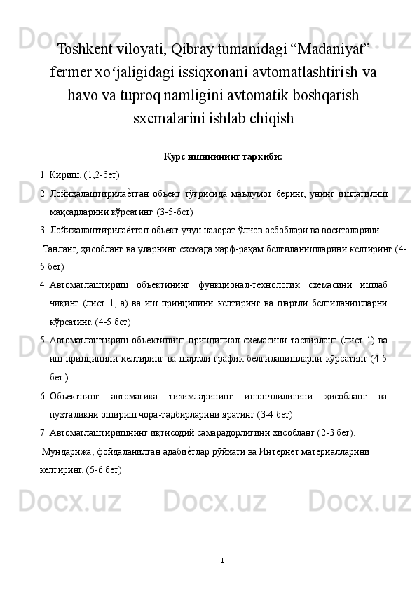 Toshkent viloyati, Qibray tumanidagi “Madaniyat”
fermer xo jaligidagi issiqxonani avtomatlashtirish vaʻ
havo va tuproq namligini avtomatik boshqarish
sxemalarini ishlab chiqish
 
Курс ишинининг таркиби: 
1. Кириш. (1,2-бет) 
2. Лойиҳалаштирила	
е3тган   объект   тўғрисида   маълумот   беринг,   унинг   ишлатилиш
мақсадларини кўрсатинг. (3-5-бет) 
3. Лойихалаштирила
е3тган обьект учун назорат-ўлчов асбоблари ва воситаларини 
 Танланг, ҳисобланг ва уларнинг схемада харф-рақам белгиланишларини келтиринг (4-
5 бет) 
4. Автоматлаштириш   объектининг   функционал-технологик   схемасини   ишлаб
чиқинг   (лист   1,   а)   ва   иш   принципини   келтиринг   ва   шартли   белгиланишларни
кўрсатинг. (4-5 бет) 
5. Автоматлаштириш   объектининг   принципиал   схемасини   тасвирланг   (лист   1)   ва
иш принципини келтиринг ва шартли график белгиланишларни кўрсатинг (4-5
бет.) 
6. Объектнинг   автоматика   тизимларининг   ишончлилигини   ҳисобланг   ва
пухталикни ошириш чора-тадбирларини яратинг (3-4 бет) 
7. Автоматлаштиришнинг иқтисодий самарадорлигини хисобланг (2-3 бет). 
 Мундарижа, фойдаланилган адаби	
е3тлар рўйхати ва Интернет материалларини 
келтиринг. (5-6 бет) 
  1   