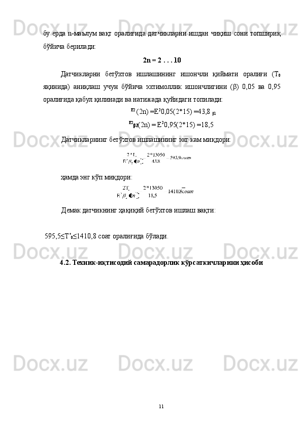 бу ерда n-маълум вақт оралиғида датчикларни ишдан чиқиш сони топшириқ
бўйича берилади: 
2n = 2 . . . 10 
Датчикларни   бетўхтов   ишлашининг   ишончли   қиймати   оралиғи   (Т
0
яқинида)   аниқлаш   учун   бўйича   эхтимоллик   ишончлигини   (β)   0,05   ва   0,95
оралиғида қабул қилинади ва натижада қуйидаги топилади: 
Е2 
(2n) =Е 2
0,05(2*15) =43,8 
β1
Е2
β2 (2n) = Е 2
0,95(2*15) =18,5 
Датчикларнинг бетўхтов ишлашининг энг кам миқдори:    
                                 
          ҳамда энг кўп миқдори: 
Демак датчикнинг ҳақиқий бетўхтов ишлаш вақти: 
 
 595,5≤Т *
0 ≤1410,8 соат оралиғида бўлади. 
 
4.2. Техник-иқтисодий самарадорлик кўрсаткичларини ҳисоби 
 
  11   