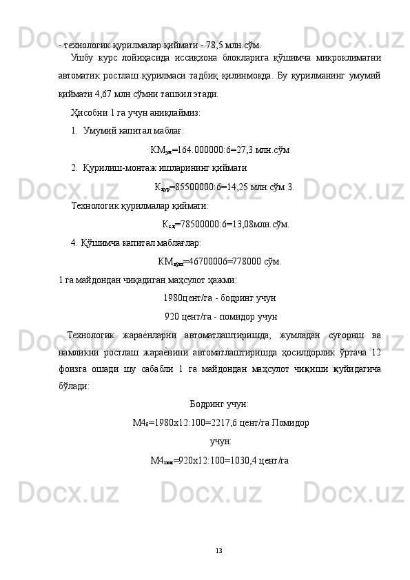 - технологик қурилмалар қиймати - 78,5 млн.сўм. 
Ушбу   курс   лойиҳасида   иссиқхона   блокларига   қўшимча   микроклиматни
автоматик   ростлаш   қурилмаси   тадбиқ   қилинмоқда.   Бу   қурилманинг   умумий
қиймати 4,67 млн сўмни ташкил этади. 
Ҳисобни 1 га учун аниқлаймиз: 
1. Умумий капитал маблағ: 
КМ
ум =164.000000:6=27,3 млн.сўм 
2. Қурилиш-монтаж ишларининг қиймати 
К
қур =85500000:6=14,25 млн.сўм 3.
Технологик қурилмалар қиймати: 
К
т.қ =78500000:6=13,08млн.сўм. 
4.   Қўшимча капитал маблағлар: 
КМ
қўш =46700006=778000 сўм. 
1 га майдондан чиқадиган маҳсулот ҳажми: 
1980цент/га - бодринг учун 
 920 цент/га - помидор учун 
  Технологик   жарае3нларни   автоматлаштиришда,   жумладан   суғориш   ва
намликни   ростлаш   жара	
е3нини   автоматлаштиришда   ҳосилдорлик   ўртача   12
фоизга   ошади   шу   сабабли   1   га   майдондан   маҳсулот   чи қ иши   қ уйидагича
бўлади: 
Бодринг учун: 
М4
б =1980х12:100=2217,6 цент/га Помидор
учун: 
М4
пом =920х12:100=1030,4 цент/га 
   
 
 
 
  13   