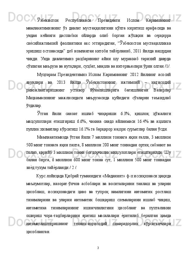 Ўзбекистон   Республикаси   Президенти   Ислом   Каримовнинг
мамлакатимизнинг   ўз   давлат   мустаққилигини   қўлга   киритиш   арафасида   ва
ундан   кейинги   дастлабки   ойларда   олиб   борган   жўшқин   ва   серқирра
сие3сийижтимоий   фаолиятини   акс   эттирадиган,   “Ўзбекистон   мустақилликка
эришиш остонасида” деб номланган китоби тай	
е3рланиб, 2011 йилда нашрдан
чиқди.   Унда   давлатимиз   раҳбарининг   айни   шу   мураккаб   тарихий   даврда
сўзлаган маъруза ва нутқлари, суҳбат, мақола ва интервьюлари ўрин олган /1/.
Муҳтарам   Президентимиз   Ислом   Каримовнинг   2012   йилнинг   асосий
якунлари   ва   2013   йилда   Ўзбекистоннинг   ижтимоий   –   иқтисодий
ривожлантиришнинг   устивор   йўналишларига   бағишланган   Вазирлар
Маҳкамасининг   мажлисидаги   маърузасида   қуйидаги   сўзларни   таъкидлаб
ўтдилар. 
Ўтган   йили   саноат   ишлаб   чиқариши   6.3%,   қишлоқ   ҳўжалиги
маҳсулотлари   етиштириш   6.6%,   чакана   савдо   айланмаси   16.4%   ва   аҳолига
пуллик хизматлар кўрсатиш 16.1% га барқарор юқори суръатлар билан ўсди. 
Мамлакатимизда ўтган йили 7 миллион тоннага яқин ғалла, 3 миллион
500 минг тоннага яқин пахта, 8 миллион 200 минг тоннадан ортиқ сабзавот ва
полиз, қарийб 3 миллион тонна боғдорчилик маҳсулотлари етиштирилди. Шу
билан   бирга,   6   миллион   600   минг   тонна   сут,   1   миллион   500   минг   тоннадан
зи	
е3д тухум тай	е3рланди / 2 /. 
  Курс лойиҳада Қибрай туманидаги «Маданият» ф-х иссиқхонаси ҳақида
маълумотлар,   назорат-ўлчов   асбоблари   ва   воситаларини   танлаш   ва   уларни
ҳисоблаш,   иссиқхонадаги   ҳаво   ва   тупроқ   намлигини   автоматик   ростлаш
тизимларини   ва   уларни   автоматик   бошқариш   схемаларини   ишлаб   чиқиш,
автоматика   тизимларининг   ишончлилигини   ҳисобланг   ва   пухталикни
ошириш   чора-тадбирларини   яратиш   масалалари  	
е3ритилиб   берилган   ҳамда
автоматлаштиришнинг   техник-иқтисодий   самарадорлик   кўрсаткичлари
ҳисобланган. 
  2   