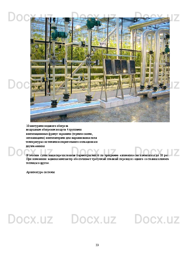 10 контурами водяного обогрева 
воздушным обогревом воздуха 4 группами 
вентиляционных фрамуг экранами (термическими, 
затеняющими) вентиляторами для выравнивания поля 
температуры системами испарительного охлаждения и 
доувлажнения 
 
В течение суток  вышеперечисленные  параметры могут  по программе автоматически  изменяться до 10 раз.
При изменении задания компьютер обеспечивает требуемый плавный переход из одного состояния климата
теплицы в другое. 
 
Архитектура системы 
 
  23   