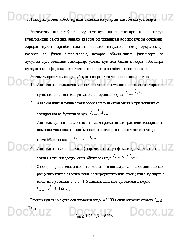 2. Назорат-ўлчов асбобларини танлаш ва уларни ҳисоблаш усуллари 
 
Автоматик   назорат-ўлчов   қурилмалари   ва   воситалари   ва   бошқарув
қурилмасини   танлашда   аввало   назорат   қилинадиган   асосий   кўрсаткичларни:
ҳарорат,   муҳит   таркиби,   намлик,   чанглик,   вибрация,   электр   хусусиятлар,
назорат   ва   ўлчов   шароитлари,   назорат   объектининг   ўлчамлари   ва
хусусиятлари,   механик   таъсирлар,   ўлчаш   нуқтаси   билан   назорат   асбоблари
орсидаги масофа, энергия таъминоти кабилар ҳисобга олиниши керак. 
Автоматларни танлашда куйидаги шартларга риоя килиниши керак: 
1. Автоматик   выключателнинг   номинал   кучланиши   электр   тармоғи
кучланишига тенг е3ки ундан катта бўлиши керак,   
2. Автоматнинг номинал токи ҳимоя қилина	
е3тган электр при	е3мникнинг 
токидан катта бўлиши зарур, 
3. Автоматларнинг   иссиқлик   ва   электромагнитли   расцепителларининг
номинал токи электр при	
е3мникнинг номинал токига тенг 	е3ки ундан 
катта бўлиши керак   
4. Автоматик выключателни ўчирадиган ток уч фазали қисқа тутатиш 
токига тенг 	
е3ки ундан катта бўлиши зарур 
.  
5. Электр   двигателларини   таъминот   линияларида   электромагнитли
расцепителнинг отсечка токи электродвигителни пуск (ишга тушириш
вақтидаги) токининг 1,5...1,6 қийматидан кам бўлмаслиги керак: 
                         .  
Электр куч тармоқларини химояси учун А3100 типли автомат оламиз I
авт  ≥ 
1,25 I
x  
I
вста  ≥ 1,25∙1,3=1,625А 
 
  5   