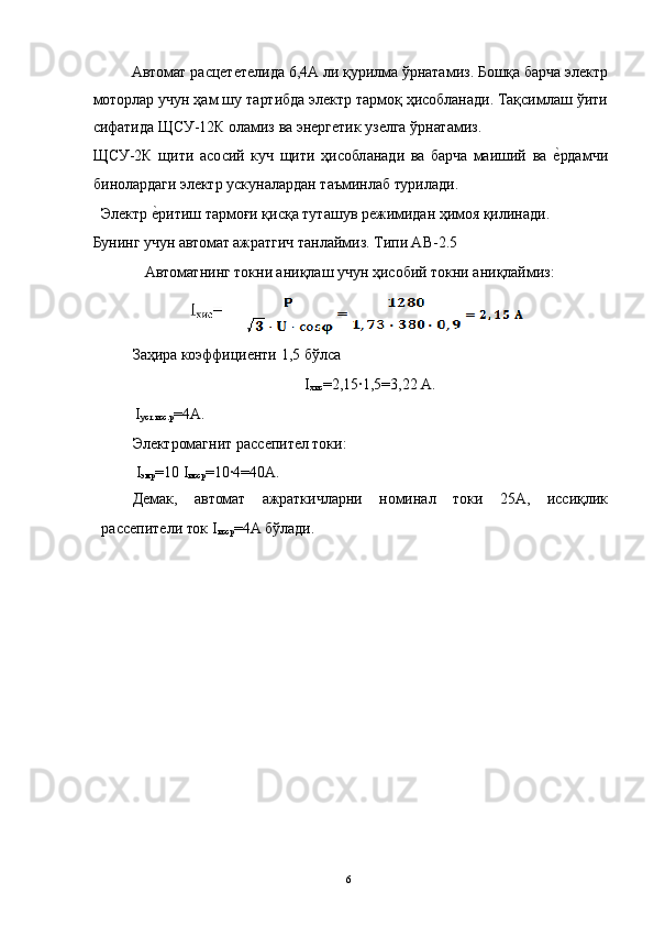 Автомат расцететелида 6,4А ли қурилма ўрнатамиз. Бошқа барча электр
моторлар учун ҳам шу тартибда электр тармоқ ҳисобланади. Тақсимлаш ўити
сифатида ЩСУ-12К оламиз ва энергетик узелга ўрнатамиз. 
ЩСУ-2К   щити   асосий   куч   щити   ҳисобланади   ва   барча   маиший   ва  е3рдамчи
бинолардаги электр ускуналардан таъминлаб турилади. 
Электр 	
е3ритиш тармоғи қисқа туташув режимидан ҳимоя қилинади. 
Бунинг учун автомат ажратгич танлаймиз. Типи АВ-2.5 
  Автоматнинг токни аниқлаш учун ҳисобий токни аниқлаймиз: 
 
Заҳира коэффициенти 1,5 бўлса 
I
хис =2,15∙1,5=3,22 А. 
 I
уст.исс.р =4А. 
Электромагнит рассепител токи: 
 I
эмр =10 I
исср =10∙4=40A. 
Демак,   автомат   ажраткичларни   номинал   токи   25А,   иссиқлик
рассепители ток I
исср =4A бўлади. 
 
 
 
 
 
 
 
 
 
 
 
 
  6   