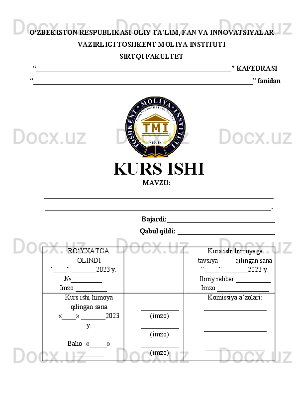 O ZBEKISTON RESPUBLIKASI ʻ OLIY TA’LIM , FAN VA INNOVATSIYALAR
VAZIRLIGI  TOSHKENT  MOLIYA INSTITUTI
SIRTQI FAKULTET
“________________________________________________________”  KAFEDRASI
“ _______________________________________________________________ ” fanidan
               
KURS ISHI
МАVZU:
__________________________________________________________________
_________________________________________________________________.
Bajardi:____________ ______ _____________
Qabul qildi: ____________________________
RO‘YXATGA
OLINDI
“ ____ ”  _______20 23  y.
№_________
Imzo _________ Kurs ishi himoya ga
tavsiya           qilingan sana
“____” _______20 23  y.
Ilmiy rahbar __ ________
Imzo _______________
Kurs ishi himoya
qilingan sana
«____» _______202 3
y .
Baho   « _____ »
_________ ___________
( imzo )
_ _ _________
( imzo )
___________
( imzo ) Komissiya a’zolari :
__________________
_________________ _
_________________ 