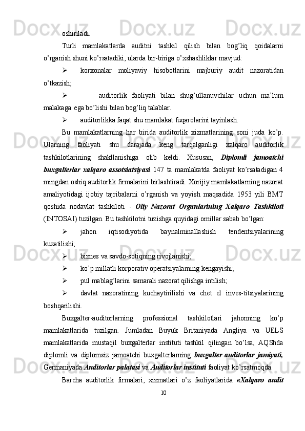 oshiriladi.
Turli   mamlakatlarda   auditni   tashkil   qilish   bilan   bog’liq   qoidalarni
o’rganish   shuni   ko’rsatadiki,   ularda   bir-biriga   o’xshashliklar   mavjud:
 korxonalar   moliyaviy   hisobotlarini   majburiy   audit   nazoratidan
o’tkazish;
 auditorlik   faoliyati   bilan   shug’ullanuvchilar   uchun   ma’lum
malakaga   ega   bo’lishi   bilan   bog’liq   talablar.
 auditorlikka   faqat   shu   mamlakat   fuqarolarini   tayinlash.
Bu   mamlakatlarning   har   birida   auditorlik   xizmatlarining   soni   juda   ko’p.
Ularning   faoliyati   shu   darajada   keng   tarqalganligi   xalqaro   auditorlik
tashkilotlarining   shakllanishiga   olib   keldi.   Xususan,   Diplomli   jamoatchi
buxgalterlar   xalqaro   assotsiatsiyasi   147   ta   mamlakatda   faoliyat   ko’rsatadigan   4
mingdan oshiq auditorlik firmalarini birlashtiradi. Xorijiy mamlakatlarning nazorat
amaliyotidagi   ijobiy   tajribalarni   o’rganish   va   yoyish   maqsadida   1953   yili   BMT
qoshida   nodavlat   tashkiloti   -   Oliy   Nazorat   Organlarining   Xalqaro   Tashkiloti
(INTOSAI)   tuzilgan.   Bu   tashkilotni   tuzishga   quyidagi   omillar   sabab   bo’lgan:
 jahon   iqtisodiyotida   baynalminallashish   tendentsiyalarining
kuzatilishi;
 biznes   va   savdo-sotiqning   rivojlanishi;
 ko’p   millatli   korporativ   operatsiyalarning   kengayishi;
 pul   mablag’larini   samarali   nazorat   qilishga   intilish;
 davlat   nazoratining   kuchaytirilishi   va   chet   el   inves-titsiyalarining
boshqarilishi.
Buxgalter-auditorlarning   professional   tashkilotlari   jahonning   ko’p
mamlakatlarida   tuzilgan.   Jumladan   Buyuk   Britaniyada   Angliya   va   UELS
mamlakatlarida   mustaqil   buxgalterlar   instituti   tashkil   qilingan   bo’lsa,   AQShda
diplomli   va   diplomsiz   jamoatchi   buxgalterlarning   buxgalter-auditorlar   jamiyati,
Germaniyada   Auditorlar   palatasi   va   Auditorlar   instituti   faoliyat ko’rsatmoqda.
Barcha   auditorlik   firmalari,   xizmatlari   o’z   faoliyatlarida   «Xalqaro   audit
10