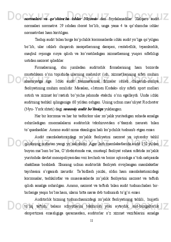 normalari   va   qo’shimcha   ishlar   Nizomi»   dan   foydalanadilar.   Xalqaro   audit
normalari   normativi   29   ishdan   iborat   bo’lib,   unga   yana   4   ta   qo’shimcha   ishlar
normativlari   ham   kiritilgan.
Tashqi audit bilan birga ko’pchilik korxonalarda ichki audit yo’lga qo’yilgan
bo’lib,   ular   ishlab   chiqarish   xarajatlarining   darajasi,   rentabellik,   tejamkorlik,
maqbul   rejimga   rioya   qilish   va   ko’rsatiladigan   xizmatlarning   yuqori   sifatliligi
ustidan nazorat   qiladilar.
Firmalarning,   shu   jumladan   auditorlik   firmalarining   ham   bozorda
mustahkam   o’rin   topishida   ularning   mahsulot   (ish,   xizmat)larining   sifati   muhim
ahamiyatga   ega.   Ichki   audit   transnatsional   firmalar   ishlab   chiqarish-moliya
faoliyatining   muhim   omilidir.   Masalan,   «Istmen   Kodak»   oliy   sifatli   sport   mollari
sotish   va   xizmat   ko’rsatish   bo’yicha   jahonda   etakchi   o’rin   egallaydi.   Unda   ichki
auditning   tashkil qilinganiga 60 yildan oshgan. Uning uchun mas’uliyat Rochester
(Nyu-   York   shtati)   dagi   umumiy   audit   bo’limiga  yuklangan.
Har bir korxona va har bir tadbirkor ular xo’jalik yuritadigan sohada amalga
oshiriladigan   muomalalarni   auditorlik   tekshiruvidan   o’tkazish   zarurati   bilan
to’qnashadilar.   Ammo   audit   nima   ekanligini   hali   ko’pchilik   tushunib   etgan   emas.
Audit   mamlakatimizdagi   xo’jalik   faoliyatini   nazorat   va   iqtisodiy   tahlil
qilishning nisbatan yangi yo’nalishidir. Agar Јarb mamlakatlarida audit 150 yildan
buyon ma’lum bo’lsa, O’zbekistonda esa, mustaqil faoliyat sohasi sifatida xo’jalik
yuritishda davlat monopoliyasidan voz kechish va bozor iqtisodiga o’tish natijasida
shakllana   boshladi.   Shuning   uchun   auditorlik   faoliyati   rivojlangan   mamlakatlar
tajribasini   o’rganish   zarurdir.   Ta’kidlash   joizki,   oldin   ham   mamlakatimizdagi
korxonalar,   tashkilotlar   va   muassasalarda   xo’jalik   faoliyatini   nazorat   va   taftish
qilish   amalga   oshirilgan.   Ammo,   nazorat   va   taftish   bilan   audit   tushunchalari   bir-
birlariga   yaqin   bo’lsa   ham,   ularni   bitta   narsa   deb tushunish to’g’ri   emas.
Auditorlik   bizning   tushunchamizdagi   xo’jalik   faoliyatining   tahlili,   hujjatli
to’liq   taftish,   balans   schyotlarini   tekshirish   yoki   aytaylik,   sud-buxgalterlik
ekspertizasi   emasligiga   qaramasdan,   auditorlar   o’z   xizmat   vazifalarini   amalga
11