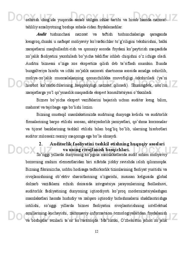 oshirish   chog’ida   yuqorida   sanab   utilgan   ishlar   tartibi   va   hisob   hamda   nazorat-
tahliliy   amaliyotning   boshqa   sohala-ridan foydalanadilar.
Audit   tushunchasi   nazorat   va   taftish   tushunchalariga   qaraganda
kengroq,chunki   u   nafaqat   moliyaviy   ko’rsatkichlar   to’g’riligini   tekshirishni,   balki
xarajatlarni   maqbullashti-rish   va   qonuniy   asosda   foydani   ko’paytirish   maqsadida
xo’jalik   faoliyatini   yaxshilash   bo’yicha   takliflar   ishlab   chiqishni   o’z   ichiga  oladi.
Auditni   biznesni   o’ziga   xos   ekspertiza   qilish   deb   ta’riflash   mumkin.   Bunda
buxgalteriya hisobi va ichki  xo’jalik nazorati shartnoma asosida  amalga oshirilib,
moliya-xo’jalik   muomalalarining   qonunchilikka   muvofiqligi   tekshiriladi   (ya’ni
hisobot   ko’rsatkichlarining   haqqoniyligi   nazorat   qilinadi).   Shuningdek,   noo’rin
xarajatlarga   yo’l   qo’ymaslik   maqsadida   ekspert   konsultatsiyasi   o’tkaziladi.
Biznes   bo’yicha   ekspert   vazifalarini   bajarish   uchun   auditor   keng   bilim,
mahorat va   tajribaga   ega   bo’lishi   lozim.
Bizning   mustaqil   mamlakatimizda   auditning   dunyoga   kelishi   va   auditorlik
firmalarining   barpo   etilishi   asosan,   aktsiyadorlik   jamiyatlari,   qo’shma   korxonalar
va   tijorat   banklarining   tashkil   etilishi   bilan   bog’liq   bo’lib,   ularning   hisobotlari
auditor   xulosasiz   rasmiy   maqomga ega   bo’la   olmaydi.
2. Auditorlik   faoliyatini   tashkil   etishning   huquqiy asoslari
va   uning rivojlanish bosqichlari.
So’nggi   yillarda   dunyoning   ko’pgina   mamlakatlarida   audit   sohasi   moliyaviy
bozorning   muhim   elementlaridan   biri   sifatida   jiddiy   ravishda   isloh   qilinmoqda.
Bizning fikrimizcha, ushbu   hodisaga tadbirkorlik tizimlarining faoliyat yuritishi va
rivojlanishining   ob’ektiv   sharoitlarining   o’zgarishi,   xususan   kelgusida   global
dolzarb   vazifalarni   echish   doirasida   integratsiya   jarayonlarining   faollashuvi,
auditorlik   faoliyatining   dunyoning   iqtisodiyoti   ko’proq   modernizatsiyalashgan
mamlakatlari   hamda   hududiy   va   xalqaro   iqtisodiy   birlashmalarni   shakllantirishga
intilishi,   so’nggi   yillarda   biznes   faoliyatini   rivojlantirishning   intellektual
omillarining   kuchayishi,   zamonaviy   informatsion   texnologiyalaridan   foydalanish
va   boshqalar   sezilarli   ta’sir   ko’rsatmoqda.   Ma’lumki,   O’zbekiston   jahon   xo’jalik
12