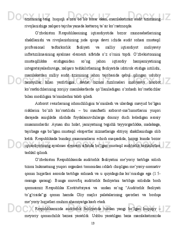 tizimining   teng   huquqli   a’zosi   bo’lib   borar   ekan,   mamlakatimiz   audit   tizimining
rivojlanishiga xalqaro tajriba yanada   kattaroq   ta’sir ko’rsatmoqda.
O’zbekiston   Respublikasining   iqtisodiyotida   bozor   munosabatlarining
shakllanishi   va   rivojlanishining   juda   qisqa   davri   ichida   audit   sohasi   mustaqil
professional   tadbirkorlik   faoliyati   va   milliy   iqtisodiyot   moliyaviy
infratuzilmasining   ajralmas   elementi   sifatida   o’z   o’rnini   topdi.   O’zbekistonning
mustaqillikka   erishganidan   so’ng   jahon   iqtisodiy   hamjamiyatining
integratsiyalashuviga, xalqaro tashkilotlarning faoliyatida ishtirok etishga intilishi,
mamlakatdan   milliy   audit   tizimining   jahon   tajribasida   qabul   qilingan   uslubiy
tamoyillar   bilan   yaxlitligini,   davlat   biznes   tuzilmalari   moliyaviy   hisobot
ko’rsatkichlarining   xorijiy   mamlakatlarda   qo’llaniladigan   o’xshash   ko’rsatkichlar
bilan mosliligini ta’minlashni talab   qiladi.
Axborot   resurlarning   ishonchliligini   ta’minlash   va   ulardagi   mavjud   bo’lgan
risklarini   bo’zib   ko’rsatilishi   –   bu   manfaatli   axborot-ma’lumotlarini   yuqori
darajada   aniqlikda   olishda   foydalanuvchilarga   doimiy   duch   keladigan   asosiy
muammolardir.   Aynan   shu   holat,   jamiyatning   tegishli   tayyorgarlikka,   malakaga,
tajribaga   ega   bo’lgan   mustaqil   ekspertlar   xizmatlariga   ehtiyoj   shakllanishiga   olib
keldi. Respublikada  bunday muammolarni  echish maqsadida, hozrgi kunda   bozor
iqtisodiyotining ajralmas elementi sifatida bo’lgan mustaqil auditorlik tashkilotlari
tashkil   qilindi.
O’zbekiston   Respublikasida   auditorlik   faoliyatini   me’yoriy   tartibga   solish
tizimi   hukmatning   yuqori organlari tomonidan ishlab chiqilgan me’yoriy-normativ
qonun   hujjatlari   asosida   tartibga   solinadi   va   u   quyidagicha   ko’rinishga   ega   (1.5-
rasmga   qarang).   Bunga   muvofiq   auditorlik   faoliyatini   tartibga   solishda   bosh
qomusimiz   Respublika   Kostituttsiyasi   va   undan   so’ng   “Auditorlik   faoliyati
to’g’risida”gi   qonun   hamda   Oliy   majlis   palatalarining   qarorlari   va   boshqa
me’yoriy   hujjatlari   muhim ahamiyatga kasb etadi.
Respublikamizda   auditorlik   faoliyatida   tubdan   yangi   bo’lgan   huquqiy   –
meyoriy   qonunchilik   bazasi   yaratildi.   Ushbu   yaratilgan   baza   mamlakatimizda
13