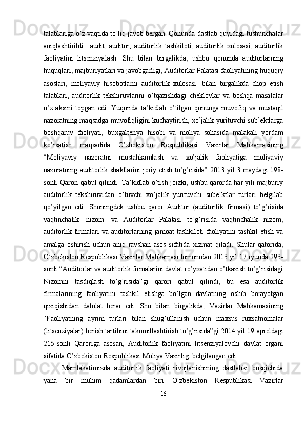 talablariga o’z   vaqtida   to’liq   javob   bergan.   Qonunda   dastlab   quyidagi   tushunchalar
aniqlashtirildi:   audit,   auditor,   auditorlik   tashkiloti,   auditorlik   xulosasi,   auditorlik
faoliyatini   litsenziyalash.   Shu   bilan   birgalikda,   ushbu   qonunda   auditorlarning
huquqlari, majburiyatlari va javobgarligi, Auditorlar   Palatasi   faoliyatining   huquqiy
asoslari,   moliyaviy   hisobotlarni   auditorlik   xulosasi   bilan   birgalikda   chop   etish
talablari,   auditorlik   tekshiruvlarini   o’tqazishdagi   cheklovlar   va   boshqa   masalalar
o’z   aksini   topgan   edi.   Yuqorida   ta’kidlab   o’tilgan   qonunga   muvofiq   va   mustaqil
nazoratning maqsadga muvofiqligini kuchaytirish, xo’jalik yurituvchi sub’ektlarga
boshqaruv   faoliyati,   buxgalteriya   hisobi   va   moliya   sohasida   malakali   yordam
ko’rsatish   maqsadida   O’zbekiston   Respublikasi   Vazirlar   Mahkamasining
“Moliyaviy   nazoratni   mustahkamlash   va   xo’jalik   faoliyatiga   moliyaviy
nazoratning auditorlik shakllarini joriy etish to’g’risida” 2013 yil 3   maydagi 198-
sonli Qarori qabul qilindi. Ta’kidlab o’tish joizki, ushbu qarorda har yili majburiy
auditorlik   tekshiruvidan   o’tuvchi   xo’jalik   yurituvchi   sube’ktlar   turlari   belgilab
qo’yilgan   edi.   Shuningdek   ushbu   qaror   Auditor   (auditorlik   firmasi)   to’g’risida
vaqtinchalik   nizom   va   Auditorlar   Palatasi   to’g’risida   vaqtinchalik   nizom,
auditorlik   firmalari   va   auditorlarning   jamoat   tashkiloti   faoliyatini   tashkil   etish   va
amalga   oshirish   uchun   aniq   ravshan   asos   sifatida   xizmat   qiladi.   Shular   qatorida,
O’zbekiston Respublikasi Vazirlar Mahkamasi tomonidan 2013 yil 17   iyunda 293-
sonli “Auditorlar va auditorlik firmalarini davlat ro’yxatidan o’tkazish to’g’risidagi
Nizomni   tasdiqlash   to’g’risida”gi   qarori   qabul   qilindi,   bu   esa   auditorlik
firmalarining   faoliyatini   tashkil   etishga   bo’lgan   davlatning   oshib   borayotgan
qiziqishidan   dalolat   berar   edi.   Shu   bilan   birgalikda,   Vazirlar   Mahkamasining
“Faoliyatning   ayrim   turlari   bilan   shug’ullanish   uchun   maxsus   ruxsatnomalar
(litsenziyalar) berish tartibini takomillashtirish to’g’risida”gi 2014 yil 19   apreldagi
215-sonli   Qaroriga   asosan,   Auditorlik   faoliyatini   litsenziyalovchi   davlat   organi
sifatida   O’zbekiston   Respublikasi   Moliya   Vazirligi belgilangan   edi.
Mamlakatimizda   auditorlik   faoliyati   rivojlanishining   dastlabki   bosqichida
yana   bir   muhim   qadamlardan   biri   O’zbekiston   Respublikasi   Vazirlar
16 