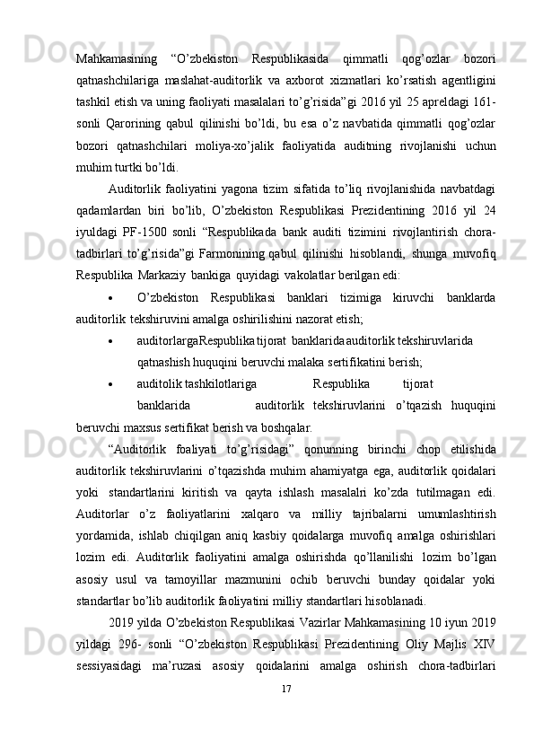 Mahkamasining   “O’zbekiston   Respublikasida   qimmatli   qog’ozlar   bozori
qatnashchilariga   maslahat-auditorlik   va   axborot   xizmatlari   ko’rsatish   agentligini
tashkil etish va uning faoliyati masalalari to’g’risida”gi 2016 yil   25 apreldagi 161-
sonli   Qarorining   qabul   qilinishi   bo’ldi,   bu   esa   o’z   navbatida   qimmatli   qog’ozlar
bozori   qatnashchilari   moliya-xo’jalik   faoliyatida   auditning   rivojlanishi   uchun
muhim   turtki   bo’ldi.
Auditorlik   faoliyatini   yagona   tizim   sifatida   to’liq   rivojlanishida   navbatdagi
qadamlardan   biri   bo’lib,   O’zbekiston   Respublikasi   Prezidentining   2016   yil   24
iyuldagi   PF-1500   sonli   “Respublikada   bank   auditi   tizimini   rivojlantirish   chora-
tadbirlari   to’g’risida”gi   Farmonining qabul   qilinishi   hisoblandi,   shunga   muvofiq
Respublika   Markaziy   bankiga   quyidagi   vakolatlar   berilgan   edi:
 O’zbekiston   Respublikasi   banklari   tizimiga   kiruvchi   banklarda
auditorlik   tekshiruvini   amalga   oshirilishini   nazorat etish;
 auditorlarga Respublika tijorat banklarida auditorlik tekshiruvlarida
qatnashish   huquqini   beruvchi malaka   sertifikatini   berish;
 auditolik tashkilotlariga Respublika tijorat
banklarida auditorlik tekshiruvlarini   o’tqazish   huquqini
beruvchi   maxsus sertifikat   berish va   boshqalar.
“Auditorlik   foaliyati   to’g’risidagi”   qonunning   birinchi   chop   etilishida
auditorlik   tekshiruvlarini   o’tqazishda   muhim   ahamiyatga   ega,   auditorlik   qoidalari
yoki   standartlarini   kiritish   va   qayta   ishlash   masalalri   ko’zda   tutilmagan   edi.
Auditorlar   o’z   faoliyatlarini   xalqaro   va   milliy   tajribalarni   umumlashtirish
yordamida,   ishlab   chiqilgan   aniq   kasbiy   qoidalarga   muvofiq   amalga   oshirishlari
lozim   edi.   Auditorlik   faoliyatini   amalga   oshirishda   qo’llanilishi   lozim   bo’lgan
asosiy   usul   va   tamoyillar   mazmunini   ochib   beruvchi   bunday   qoidalar   yoki
standartlar   bo’lib   auditorlik faoliyatini   milliy   standartlari   hisoblanadi.
2019 yilda O’zbekiston Respublikasi   Vazirlar Mahkamasining 10 iyun 2019
yildagi   296-   sonli   “O’zbekiston   Respublikasi   Prezidentining   Oliy   Majlis   XIV
sessiyasidagi   ma’ruzasi   asosiy   qoidalarini   amalga   oshirish   chora-tadbirlari
17
