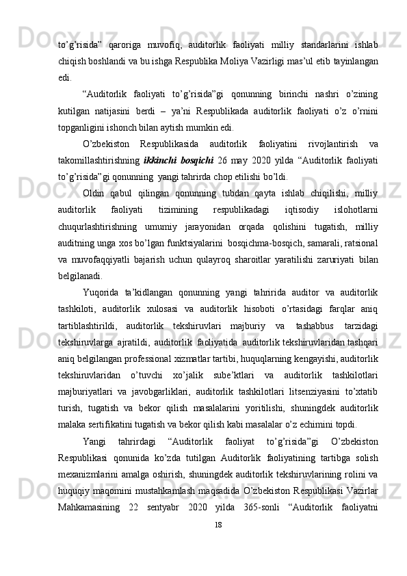 to’g’risida”   qaroriga   muvofiq,   auditorlik   faoliyati   milliy   standarlarini   ishlab
chiqish boshlandi va bu ishga Respublika Moliya Vazirligi mas’ul etib   tayinlangan
edi.
“Auditorlik   faoliyati   to’g’risida”gi   qonunning   birinchi   nashri   o’zining
kutilgan   natijasini   berdi   –   ya’ni   Respublikada   auditorlik   faoliyati   o’z   o’rnini
topganligini   ishonch bilan aytish   mumkin edi.
O’zbekiston   Respublikasida   auditorlik   faoliyatini   rivojlantirish   va
takomillashtirishning   ikkinchi   bosqichi   26   may   2020   yilda   “Auditorlik   faoliyati
to’g’risida”gi   qonunning   yangi   tahrirda   chop   etilishi   bo’ldi.
Oldin   qabul   qilingan   qonunning   tubdan   qayta   ishlab   chiqilishi,   milliy
auditorlik   faoliyati   tizimining   respublikadagi   iqtisodiy   islohotlarni
chuqurlashtirishning   umumiy   jarayonidan   orqada   qolishini   tugatish,   milliy
auditning   unga   xos   bo’lgan   funktsiyalarini   bosqichma-bosqich,   samarali, ratsional
va   muvofaqqiyatli   bajarish   uchun   qulayroq   sharoitlar   yaratilishi   zaruriyati   bilan
belgilanadi.
Yuqorida   ta’kidlangan   qonunning   yangi   tahririda   auditor   va   auditorlik
tashkiloti,   auditorlik   xulosasi   va   auditorlik   hisoboti   o’rtasidagi   farqlar   aniq
tartiblashtirildi,   auditorlik   tekshiruvlari   majburiy   va   tashabbus   tarzidagi
tekshiruvlarga   ajratildi,   auditorlik   faoliyatida   auditorlik tekshiruvlaridan   tashqari
aniq   belgilangan   professional   xizmatlar   tartibi,   huquqlarning   kengayishi, auditorlik
tekshiruvlaridan   o’tuvchi   xo’jalik   sube’ktlari   va   auditorlik   tashkilotlari
majburiyatlari   va   javobgarliklari,   auditorlik   tashkilotlari   litsenziyasini   to’xtatib
turish,   tugatish   va   bekor   qilish   masalalarini   yoritilishi,   shuningdek   auditorlik
malaka sertifikatini tugatish va bekor   qilish   kabi masalalar   o’z   echimini   topdi.
Yangi   tahrirdagi   “Auditorlik   faoliyat   to’g’risida”gi   O’zbekiston
Respublikasi   qonunida   ko’zda   tutilgan   Auditorlik   faoliyatining   tartibga   solish
mexanizmlarini   amalga   oshirish,   shuningdek auditorlik tekshiruvlarining rolini va
huquqiy   maqomini   mustahkamlash   maqsadida   O’zbekiston   Respublikasi   Vazirlar
Mahkamasining   22   sentyabr   2020   yilda   365-sonli   “Auditorlik   faoliyatni
18 