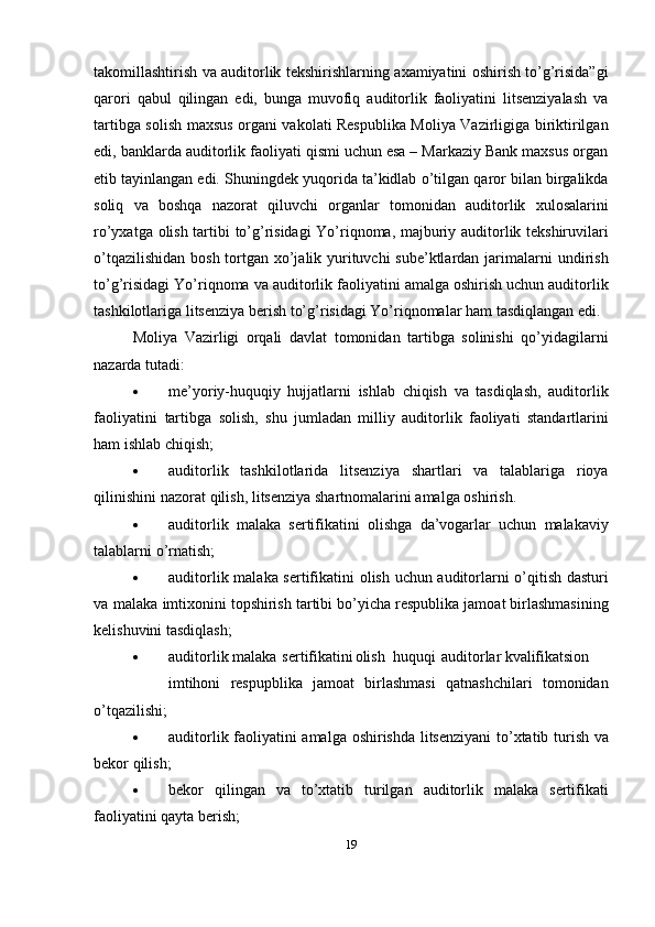 takomillashtirish   va   auditorlik   tekshirishlarning   axamiyatini   oshirish   to’g’risida”gi
qarori   qabul   qilingan   edi,   bunga   muvofiq   auditorlik   faoliyatini   litsenziyalash   va
tartibga solish   maxsus organi vakolati Respublika Moliya Vazirligiga biriktirilgan
edi,   banklarda auditorlik   faoliyati qismi uchun esa – Markaziy Bank maxsus organ
etib tayinlangan edi. Shuningdek   yuqorida ta’kidlab   o’tilgan   qaror bilan   birgalikda
soliq   va   boshqa   nazorat   qiluvchi   organlar   tomonidan   auditorlik   xulosalarini
ro’yxatga   olish   tartibi   to’g’risidagi   Yo’riqnoma,   majburiy   auditorlik tekshiruvilari
o’tqazilishidan bosh tortgan xo’jalik yurituvchi  sube’ktlardan jarimalarni   undirish
to’g’risidagi   Yo’riqnoma   va   auditorlik   faoliyatini   amalga   oshirish   uchun   auditorlik
tashkilotlariga   litsenziya   berish to’g’risidagi Yo’riqnomalar ham   tasdiqlangan edi.
Moliya   Vazirligi   orqali   davlat   tomonidan   tartibga   solinishi   qo’yidagilarni
nazarda   tutadi:
 me’yoriy-huquqiy   hujjatlarni   ishlab   chiqish   va   tasdiqlash,   auditorlik
faoliyatini   tartibga   solish,   shu   jumladan   milliy   auditorlik   faoliyati   standartlarini
ham   ishlab chiqish;
 auditorlik   tashkilotlarida   litsenziya   shartlari   va   talablariga   rioya
qilinishini   nazorat   qilish,   litsenziya   shartnomalarini   amalga   oshirish.
 auditorlik   malaka   sertifikatini   olishga   da’vogarlar   uchun   malakaviy
talablarni   o’rnatish;
 auditorlik   malaka   sertifikatini   olish   uchun   auditorlarni   o’qitish   dasturi
va   malaka   imtixonini topshirish   tartibi   bo’yicha   respublika   jamoat   birlashmasining
kelishuvini tasdiqlash;
 auditorlik malaka sertifikatini olish huquqi auditorlar kvalifikatsion
imtihoni   respupblika   jamoat   birlashmasi   qatnashchilari   tomonidan
o’tqazilishi;
 auditorlik   faoliyatini amalga   oshirishda   litsenziyani   to’xtatib   turish   va
bekor   qilish;
 bekor   qilingan   va   to’xtatib   turilgan   auditorlik   malaka   sertifikati
faoliyatini qayta   berish;
19