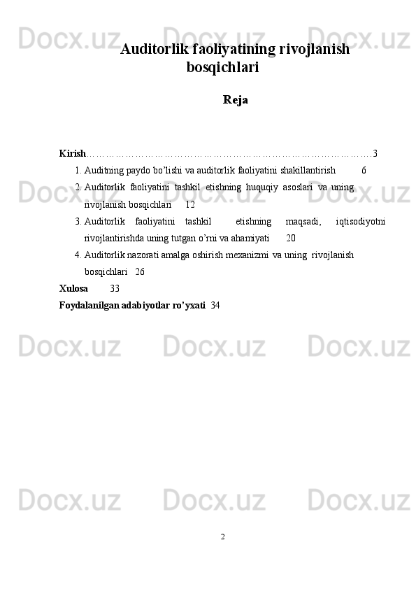 Auditorlik faoliyatining rivojlanish
bosqichlari
Reja
Kirish …………………………………………………………………………….3
1. Auditning   paydo   bo’lishi   va   auditorlik   faoliyatini   shakillantirish  6
2. Auditorlik   faoliyatini   tashkil   etishning   huquqiy   asoslari   va   uning  
rivojlanish   bosqichlari 12
3. Auditorlik faoliyatini tashkil etishning maqsadi, iqtisodiyotni
rivojlantirishda uning   tutgan   o’rni   va   ahamiyati  20
4. Auditorlik nazorati amalga oshirish mexanizmi   va   uning    rivojlanish  
bosqichlari  26
Xulosa   33
Foydalanilgan adabiyotlar   ro’yxati   34
2