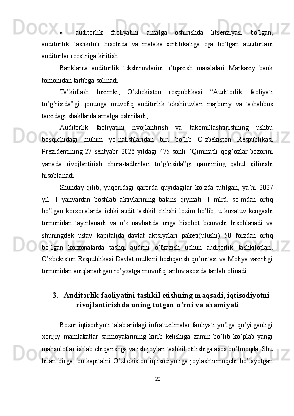  auditorlik   faoliyatini   amalga   oshirishda   litsenziyasi   bo’lgan,
auditorlik   tashkiloti   hisobida   va   malaka   sertifikatiga   ega   bo’lgan   auditorlani
auditorlar   reestiriga kiritish.
Banklarda   auditorlik   tekshiruvlarini   o’tqazish   masalalari   Markaziy   bank
tomonidan tartibga   solinadi.
Ta’kidlash   lozimki,   O’zbekiston   respublikasi   “Auditorlik   faoliyati
to’g’risida”gi   qonunga   muvofiq   auditorlik   tekshiruvlari   majburiy   va   tashabbus
tarzidagi shakllarda   amalga   oshiriladi;
Auditorlik   faoliyatini   rivojlantirish   va   takomillashtirishning   ushbu
bosqichidagi   muhim   yo’nalishlaridan   biri   bo’lib   O’zbekiston   Respublikasi
Prezidentining   27   sentyabr   2026   yildagi   475-sonli   “Qimmatli   qog’ozlar   bozorini
yanada   rivojlantirish   chora-tadbirlari   to’g’risida”gi   qarorining   qabul   qilinishi
hisoblanadi.
Shunday   qilib,   yuqoridagi   qarorda   quyidagilar   ko’zda   tutilgan,   ya’ni   2027
yil   1   yanvardan   boshlab   aktivlarining   balans   qiymati   1   mlrd.   so’mdan   ortiq
bo’lgan korxonalarda   ichki   audit   tashkil   etilishi   lozim   bo’lib,   u   kuzatuv   kengashi
tomonidan   tayinlanadi   va   o’z   navbatida   unga   hisobot   beruvchi   hisoblanadi   va
shuningdek   ustav   kapitalida   davlat   aktsiyalari   paketi(ulushi)   50   foizdan   ortiq
bo’lgan   korxonalarda   tashqi   auditni   o’tkazish   uchun   auditorlik   tashkilotlari,
O’zbekiston Respublikasi Davlat mulkini boshqarish qo’mitasi va Moliya vazirligi
tomonidan   aniqlanadigan   ro’yxatga   muvofiq tanlov asosida   tanlab olinadi.
3. Auditorlik   faoliyatini   tashkil   etishning   maqsadi,   iqtisodiyotni
rivojlantirishda   uning tutgan   o’rni   va   ahamiyati
Bozor iqtisodiyoti talablaridagi infratuzilmalar faoliyati yo’lga qo’yilganligi
xorijiy   mamlakatlar   sarmoyalarining   kirib   kelishiga   zamin   bo’lib   ko’plab   yangi
mahsulotlar ishlab chiqarishga va ish joylari tashkil etilishiga asos bo’lmoqda. Shu
bilan   birga,   bu   kapitalni   O’zbekiston   iqtisodiyotiga   joylashtirmoqchi   bo’layotgan
20