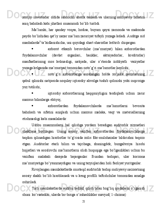 xorijiy   investorlar   oldida   ishonchli   sherik   tanlash   va   ularning   moliyaviy   holatini
aniq   baholash   kabi   jihatlari muammoli   bo’lib turibdi.
Ma’lumki,   har   qanday   voqea,   hodisa,   buyum   qaysi   zamonda   va   makonda
paydo bo’lishidan qat’iy nazar ma’lum zaruriyat tufayli yuzaga keladi. Auditga oid
manbalarda 3
  ta’kidlanishicha,   uni   quyidagi   shart-sharoitlar   keltirib   chiqargan:
 axborot   etkazib   beruvchilar   (ma’muriyat)   bilan   axborotlardan
foydalanuvchilar   (davlat   organlari,   banklar,   aktsiyadorlar,   kreditorlar)
manfaatlarining   mos   kelmasligi,   natijada,   ular   o’rtasida   ziddiyatli   vaziyatlar
yuzaga   kelganida   ma’muriyat tomonidan   noto’g’ri   ma’lumotlar   berilishi;
 noto’g’ri   axborotlarga   asoslangan   holda   xo’jalik   qarorlarining
qabul   qilinishi natijasida noqulay iqtisodiy ahvolga tushib qolinishi yoki inqirozga
yuz   tutilishi;
 iqtisodiy   axborotlarning   haqqoniyligini   tasdiqlash   uchun   zarur
maxsus bilimlarga ehtiyoj;
 axborotlardan   foydalanuvchilarda   ma’lumotlarni   bevosita
baholash   va   sifatini   aniqlash   uchun   maxsus   malaka,   vaqt   va   materiallarning
etishmasligi kabi   masalalardir.
Ushbu   muammolarni   hal   qilishga   yordam   beradigan   auditorlik   xizmatlari
shakllana   boshlagan.   Uning   asosiy   vazifasi   axborotlardan   foydalanuvchilarga
taqdim   qilinadigan   hisobotlar   to’g’risida   xolis   fikr-mulohazalar   bildirishni   taqozo
etgan.   Auditorlar   etarli   bilim   va   tajribaga,   shuningdek,   buxgalteriya   hisobi
hujjatlari va asoslovchi  ma’lumotlarni olish huquqiga ega bo’lganliklari uchun bu
vazifani   malakali   darajada   bajarganlar.   Bundan   tashqari,   ular   korxona
ma’muriyatiga   bo’ysunmaydigan   va   uning   tazyiqlaridan   holi   faoliyat   yuritganlar.
Rivojlangan mamlakatlarda mustaqil auditorlik tashqi moliyaviy nazoratning
asosiy shakli  bo’lib hisoblanadi  va u keng profilli taftishchilar tomonidan amalga
oshiriladi.
Turli mamlakatlarda auditni tashkil qilish bilan bog’liq qoidalarni o’rganish
shuni   ko’rsatadiki,   ularda   bir-biriga   o’xshashliklar   mavjud(   1-chizma)
21