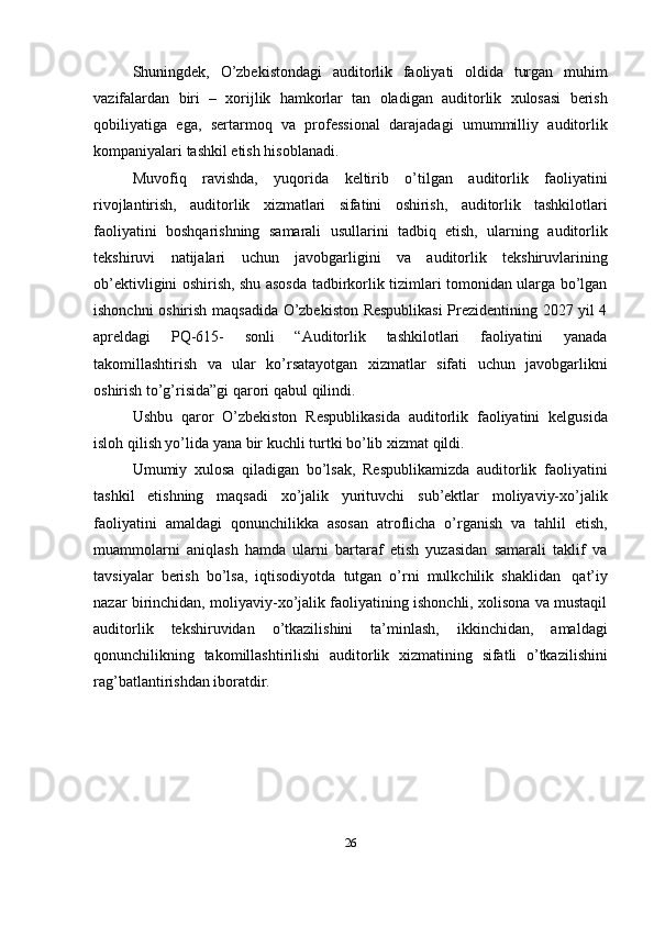 Shuningdek,   O’zbekistondagi   auditorlik   faoliyati   oldida   turgan   muhim
vazifalardan   biri   –   xorijlik   hamkorlar   tan   oladigan   auditorlik   xulosasi   berish
qobiliyatiga   ega,   sertarmoq   va   professional   darajadagi   umummilliy   auditorlik
kompaniyalari   tashkil   etish   hisoblanadi.
Muvofiq   ravishda,   yuqorida   keltirib   o’tilgan   auditorlik   faoliyatini
rivojlantirish,   auditorlik   xizmatlari   sifatini   oshirish,   auditorlik   tashkilotlari
faoliyatini   boshqarishning   samarali   usullarini   tadbiq   etish,   ularning   auditorlik
tekshiruvi   natijalari   uchun   javobgarligini   va   auditorlik   tekshiruvlarining
ob’ektivligini oshirish, shu asosda tadbirkorlik tizimlari tomonidan ularga bo’lgan
ishonchni oshirish maqsadida O’zbekiston Respublikasi  Prezidentining 2027 yil 4
apreldagi   PQ-615-   sonli   “Auditorlik   tashkilotlari   faoliyatini   yanada
takomillashtirish   va   ular   ko’rsatayotgan   xizmatlar   sifati   uchun   javobgarlikni
oshirish   to’g’risida”gi   qarori qabul   qilindi.
Ushbu   qaror   O’zbekiston   Respublikasida   auditorlik   faoliyatini   kelgusida
isloh   qilish yo’lida yana   bir   kuchli   turtki   bo’lib xizmat   qildi.
Umumiy   xulosa   qiladigan   bo’lsak,   Respublikamizda   auditorlik   faoliyatini
tashkil   etishning   maqsadi   xo’jalik   yurituvchi   sub’ektlar   moliyaviy-xo’jalik
faoliyatini   amaldagi   qonunchilikka   asosan   atroflicha   o’rganish   va   tahlil   etish,
muammolarni   aniqlash   hamda   ularni   bartaraf   etish   yuzasidan   samarali   taklif   va
tavsiyalar   berish   bo’lsa,   iqtisodiyotda   tutgan   o’rni   mulkchilik   shaklidan   qat’iy
nazar birinchidan, moliyaviy-xo’jalik faoliyatining ishonchli, xolisona va mustaqil
auditorlik   tekshiruvidan   o’tkazilishini   ta’minlash,   ikkinchidan,   amaldagi
qonunchilikning   takomillashtirilishi   auditorlik   xizmatining   sifatli   o’tkazilishini
rag’batlantirishdan iboratdir.
26